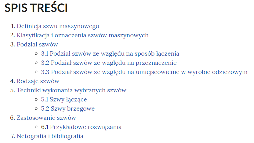 Grafika przedstawia spis treści e‑booka. W górnej części nagłówek: SPIS TREŚCI. Poniżej, w kolejnych wierszach ponumerowane tytuły rozdziałów i podrozdziałów. 1.Definicja szwu maszynowego. 2.Klasyfikacja i oznaczenia szwów maszynowych. 3.Podział szwów.3.1 Podział szwów ze względu na sposób łączenia. 3.2 Podział szwów ze względu na przeznaczenie. 3.3 Podział szwów ze względu na umiejscowienie w wyrobie odzieżowym. 4. Rodzaje szwów. 5. Techniki wykonania wybranych szwów. 5.1 Szwy łączące. 5.2 Szwy brzegowe. 6.Zastosowanie szwów. 6.1 Przykładowe rozwiązania. 7. Netografia i bibliografia.