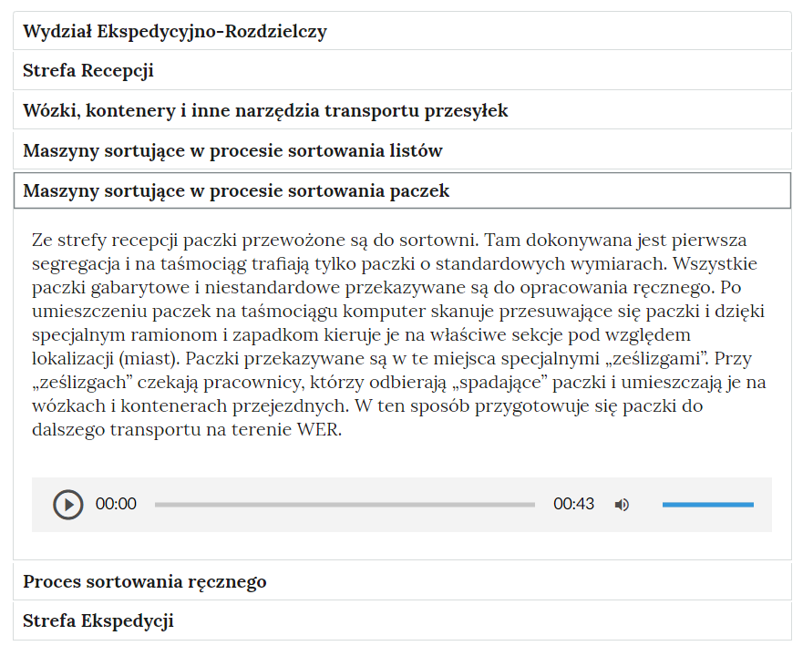 Widok na zakładki harmonii, w których pogrupowane są opisy do galerii. W kolejnych wierszach, w białych ramkach, znajdują się następujące zakładki: “Wydział Ekspedycyjno‑Rozdzielczy; Strefa Recepcji; wózki, kontenery i inne narzędzia transportu przesyłek; maszyny sortujące w procesie sortowania listów; maszyny sortujące w procesie sortowania paczek; proces sortowania ręcznego, Strefa Ekspedycji”.Zakładka “maszyny sortujące w procesie sortowania paczek” jest rozwinięta. Treść opisu w rozwiniętej zakładce: “Ze strefy recepcji paczki przewożone są do sortowni. Tam dokonywana jest pierwsza segregacja i na taśmociąg trafiają tylko paczki o standardowych wymiarach. Wszystkie paczki gabarytowe i niestandardowe przekazywane są do opracowania ręcznego. Po umieszczeniu paczek na taśmociągu komputer skanuje przesuwające się paczki i dzięki specjalnym ramionom i zapadkom kieruje je na właściwe sekcje pod względem lokalizacji (miast). Paczki przekazywane są w te miejsca specjalnymi „ześlizgami”. Przy „ześlizgach” czekają pracownicy, którzy odbierają „spadające” paczki i umieszczają je na wózkach i kontenerach przejezdnych. W ten sposób przygotowuje się paczki do dalszego transportu na terenie Wydziału Ekspedycyjno‑Rozdzielczego”.Pod tekstem znajduje się odtwarzacz audio z nagraniem powyższego tekstu. Odtwarzacz ma formę prostokąta z przyciskami funkcyjnymi. Z lewej strony znajduje się ikona trójkąta wpisanego w koło. - Służy do włączenia nagrania. Obok znajduje się informacja o czasie odtworzonego fragmentu - zero minut i zero sekund. Obok jest pasek, dzięki któremu można zaznaczyć konkretny moment nagrania do otworzenia. Po prawej stronie paska znajduje się informacja o całkowitej długości nagrania - dwie minuty i sześć sekund. W prawej części odtwarzacza znajduje się ikona głośnika służąca do wyłączenia/włączenia dźwięku oraz pasek, na którym można ustawić odpowiedni poziom głośności.