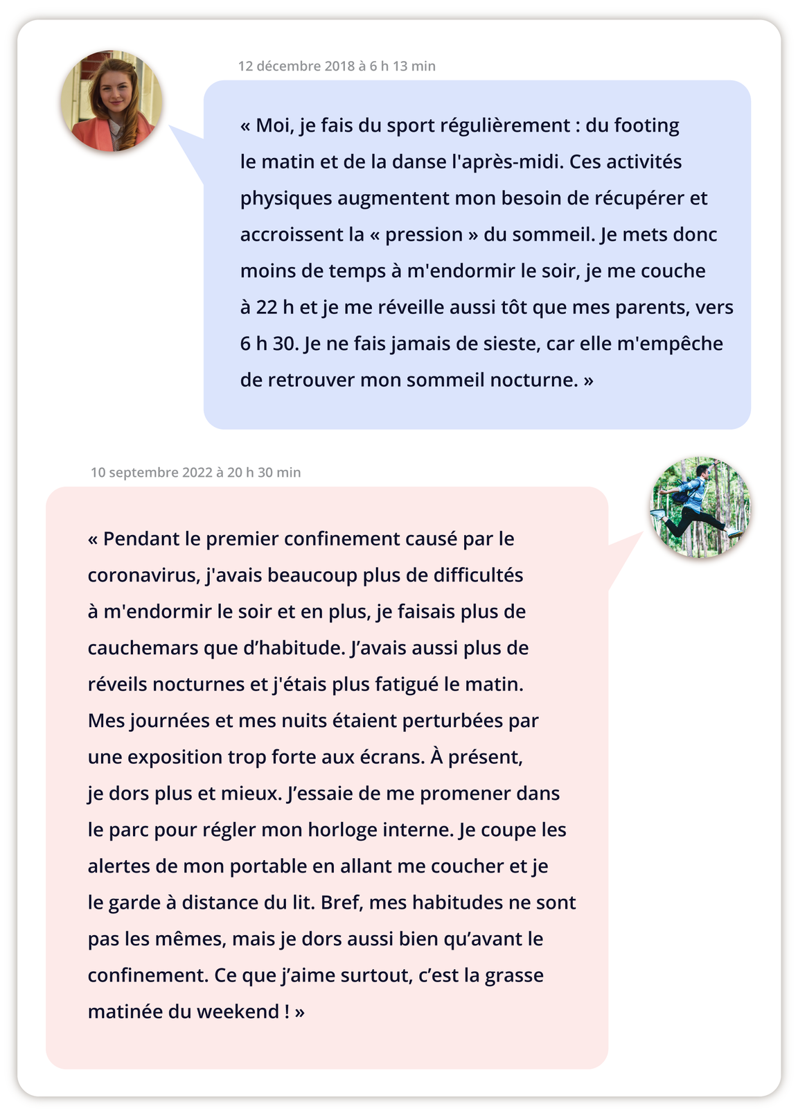 Ilustracja przedstawia okienko czatu między dwoma osobami. Najpierw widoczny wpis młodej kobiety. Data 12 décembre 2018 à 6 h 13 min. Poniżej tekst: Moi, je fais du sport régulièrement : du footing le matin et de la danse l'après‑midi. Ces activités physiques augmentent mon besoin de récupérer et accroissent la « pression » du sommeil. Je mets donc moins de temps à m'endormir le soir, je me couche à 22 h et je me réveille aussi tôt que mes parents, vers 6 h 30. Je ne fais jamais de sieste, car elle m'empêche de retrouver mon sommeil nocturne. Następnie wpis młodego mężczyzny. Data 10 septembre 2022 à 20 h 30 min. Poniżej tekst: Pendant le premier confinement causé par le coronavirus, j'avais beaucoup plus de difficultés à m'endormir le soir et en plus, je faisais plus de cauchemars que d'habitude. J'avais aussi plus de réveils nocturnes et j'étais plus fatigué le matin. Mes journées et mes nuits étaient perturbées par une exposition trop forte aux écrans. À présent, je dors plus et mieux. J'essaie de me promener dans le parc pour régler mon horloge interne. Je coupe les alertes de mon portable en allant me coucher et je le garde à distance du lit. Bref, mes habitudes ne sont pas les mêmes, mais je dors aussi bien qu'avant le confinement. Ce que j'aime surtout, c'est la grasse matinée du weekend!