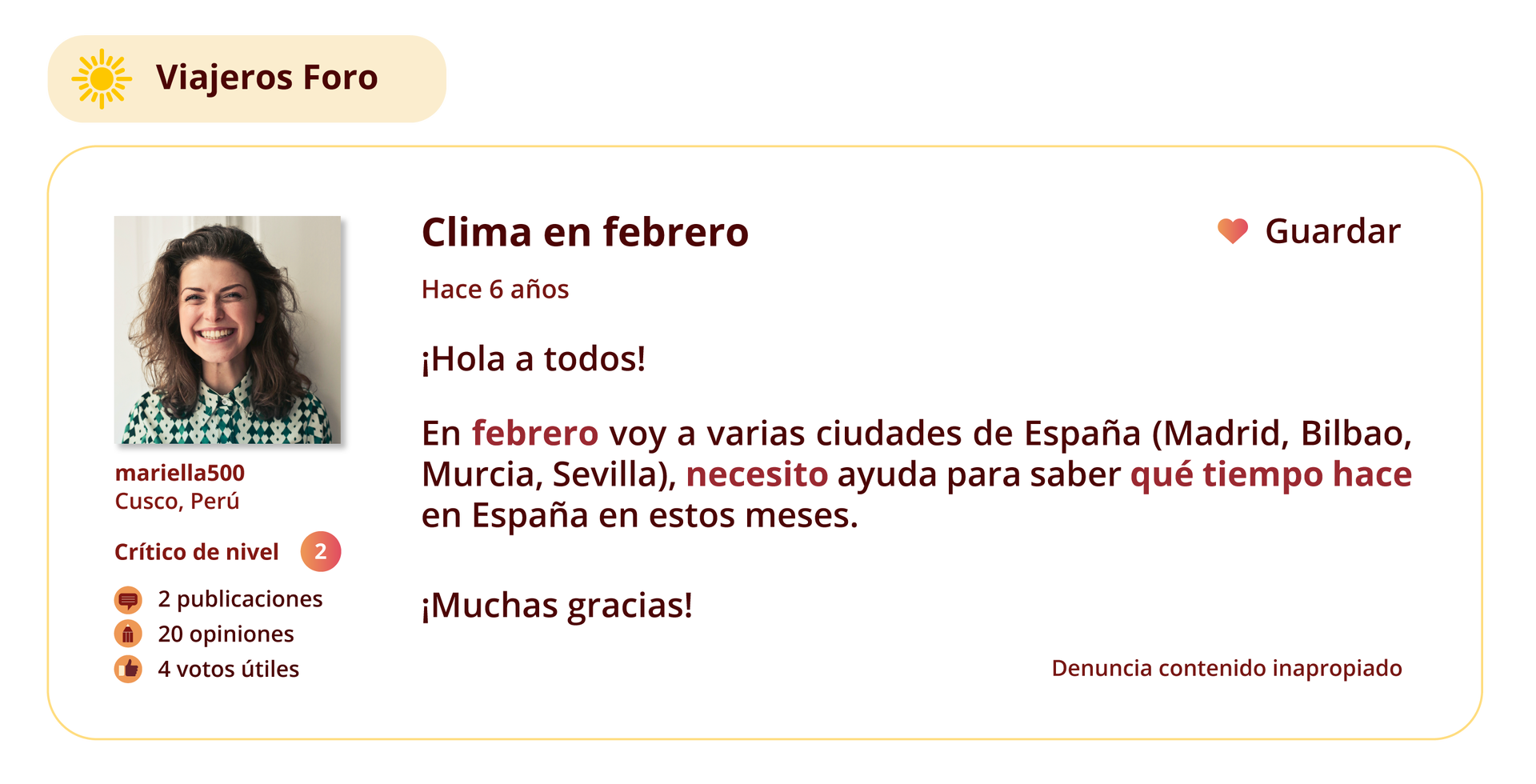 Grafika przedstawia wpis na forum internetowym. W lewym górnym rogu znajduje się ikona słońca oraz nazwa strony  Viajeros Foro. 
Po lewej stronie znajduje się zdjęcie profilowe użytkowniczki forum. Pod zdjęciem wymienione są informacje: mariella500. Cusco, Perú. Crítico de nivel: 2. 2 publicaciones. 20 opiniones. 4 votos útiles.
Temat wpisu: Clima en febrero.
 Pod tematem znajduje się informacja Hace 6 años oraz treść wpisu: ¡Hola a todos! En febrero voy a varias ciudades de España (Madrid, Bilbao, Murcia, Sevilla), necesito ayuda para saber qué tiempo hace en España en estos meses. ¡Muchas gracias!
W prawym górnym rogu grafiki znajduje się ikonka serca, a obok niej słowo Guardar. W prawym dolnym rogu grafiki znajduje się tekst: Denuncia contenido inapropiado.