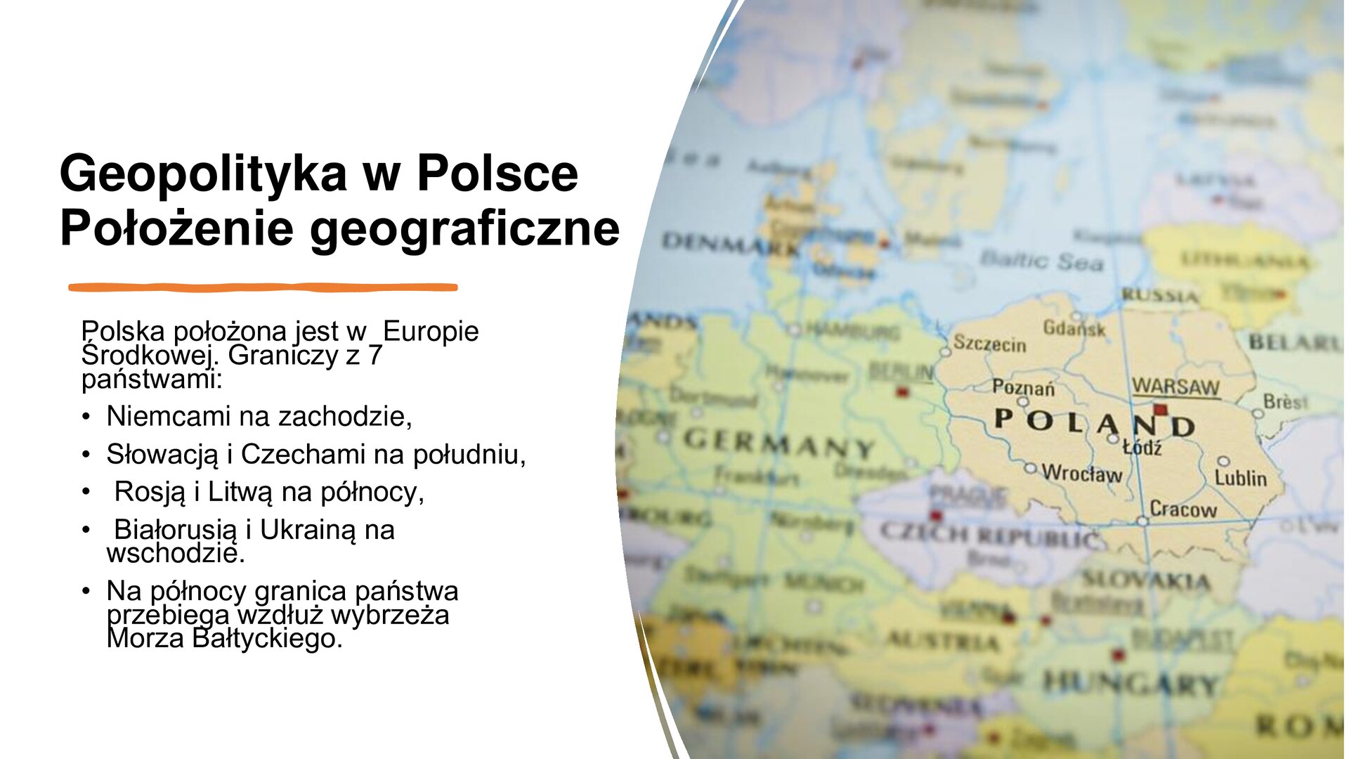 Biały slajd. Z lewej strony tekst: „Geopolityka w Polsce. Położenie geograficzne. Polska położona jest w Europie Środkowej. Graniczy z 7 państwami: Niemcami na zachodzie, Słowacją i Czechami na południu, Rosją i Litwą na północy, Białorusią i Ukrainą na wschodzie. Na północy granica państwa przebiega wzdłuż wybrzeża Morza Bałtyckiego”. Z prawej strony zdjęcie przedstawiające zbliżenie na mapę polityczną Europy. Polska, jej miasta i sąsiednie państwa zostały podpisane w języku angielskim.