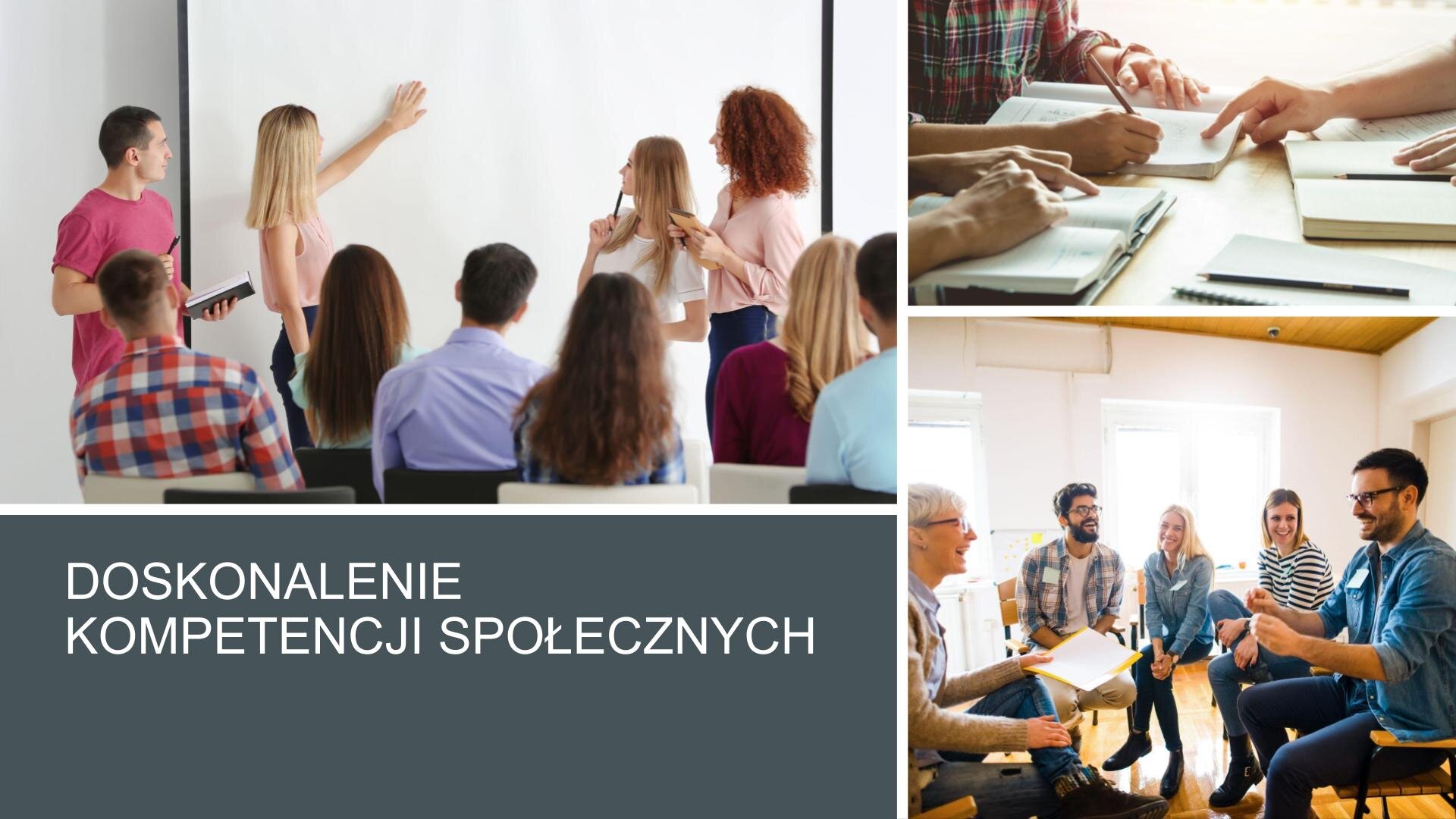Slajd, na którym znajdują się trzy zdjęcia i tekst. W lewym górnym rogu zdjęcie przedstawia młodą kobietę z długimi, blond włosami, która wpatruje się w białą tablicę multimedialną, na której kładzie lewą dłoń. Wokół niej zgromadzeni są ludzie w zbliżonym wieku, którzy wpatrują się w tablicę. Z prawej strony slajdu dwa zdjęcia umieszczone jedno pod drugim. Górne zdjęcie przedstawia drewniany stół, na którym leżą otwarte zeszyty, na których dłonie trzymają ludzie siedzący przy blacie. Poniżej, zdjęcie przedstawia grupę ludzi siedzących na krzesłach ustawionych w kształcie okręgu. Wszyscy uśmiechają się. W lewym dolnym rogu, na ciemnoszarym tle, biały napis: „Doskonalenie kompetencji społecznych”.