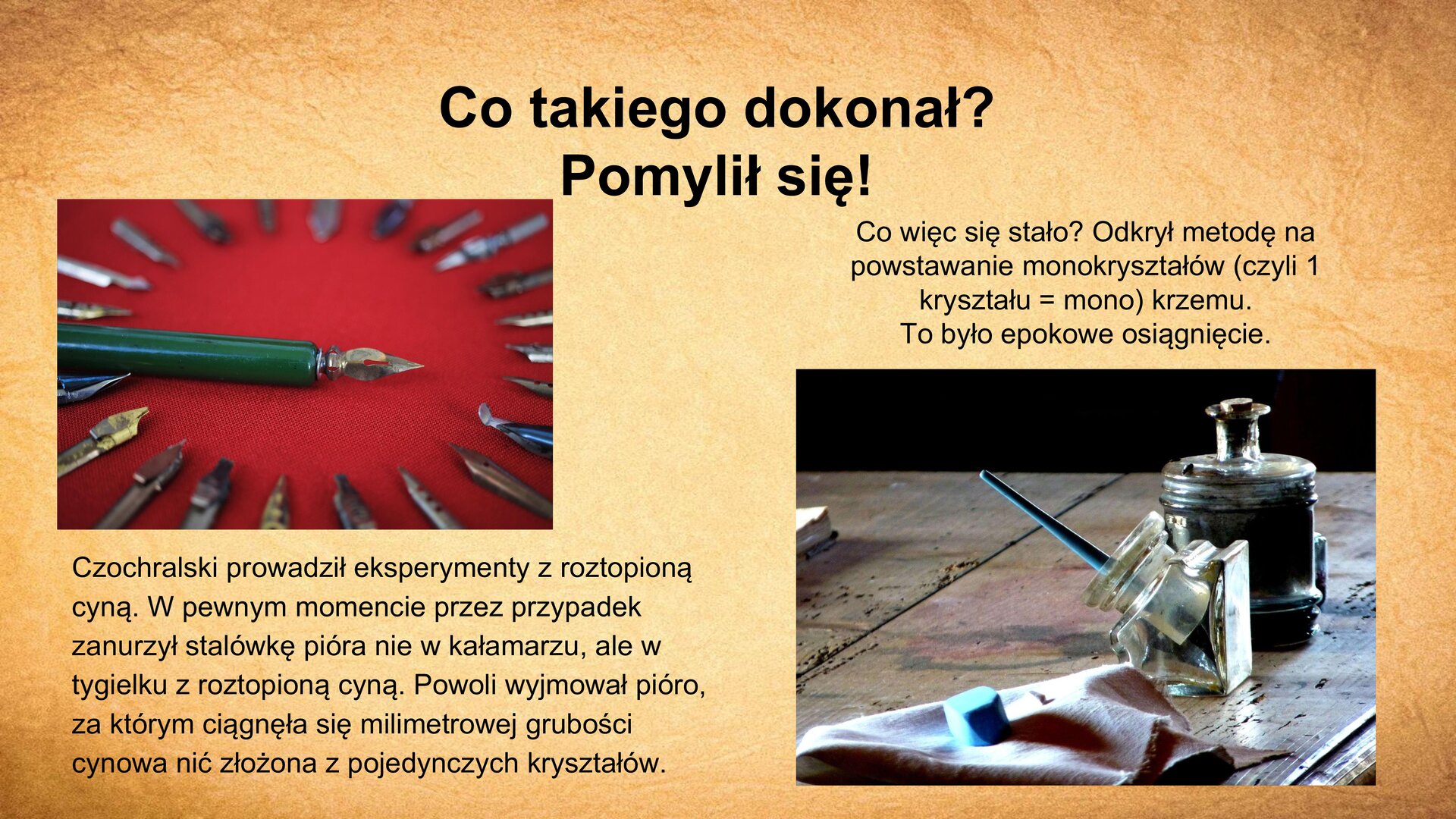 Slajd zawiera napis tytułowy, umieszczony po środku: „Co takiego dokonał? Pomylił się!”. W lewym górnym rogu slajdu zdjęcie przedstawiające stalówki od pióra do pisania. Jedna z nich nałożona jest na pióro, reszta rozłożona obok w półokręgu. Pod zdjęciem tekst: „Czochralski prowadził eksperymenty z roztopioną cyną. W pewnym momencie przez przypadek zanurzył stalówkę pióra nie w kałamarzu, ale w tygielku z roztopioną cyną. Powoli wyjmował pióro, za którym ciągnęła się milimetrowej grubości cynowa nić złożona z pojedynczych kryształów”. W prawym dolnym rogu slajdu zdjęcie, które przedstawia blat stołu, na którym leży kałamarz z zanurzonym w nim piórem i serwetka. W prawym górnym rogu zdjęcia napis: „Co więc się stało? Odkrył metodę na powstanie monokryształów (czyli 1 kryształu = mono) krzemu. To było epokowe osiągnięcie”.