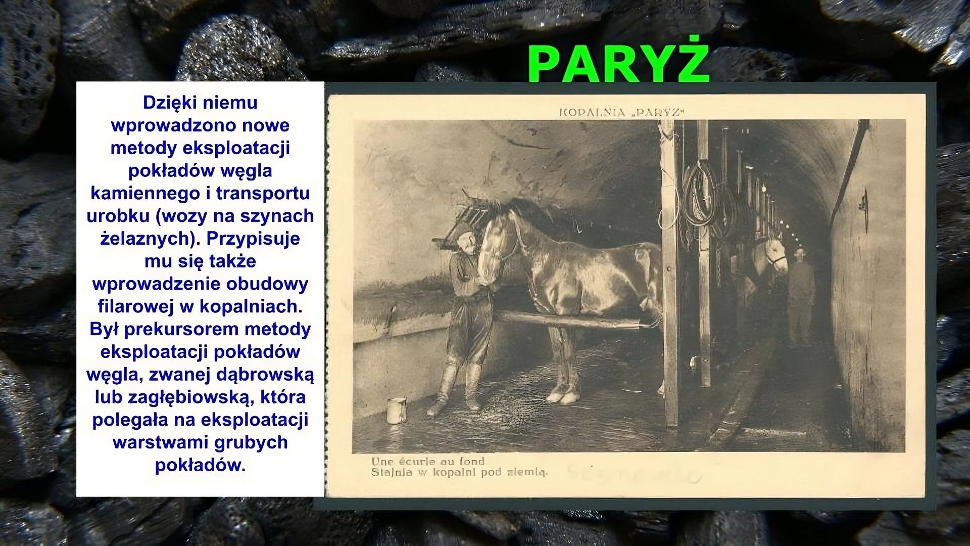 Slajd zawiera napis tytułowy, umieszczony po środku: Paryż. Poniżej znajduje się zdjęcie, które przedstawia korytarz. Umieszczone w nim są pionowe belki, do których przywiązane są konie. Koń na pierwszym planie trzymany jest za uzdę przez mężczyznę. Drugi koń stoi w głębi korytarza, widać tylko jego głowę i stojącego obok mężczyznę. Mężczyźni ubrani są w kurtki, spodnie i wysokie buty. Na zdjęciu napis: Stajnia w kopalni pod ziemią. Po lewej stronie slajdu znajduje się napis: Dzięki niemu wprowadzono nowe metody eksploatacji pokładów węgla kamiennego i transportu urobku (wozy na szynach żelaznych). Przypisuje mu się także wprowadzenie obudowy filarowej w kopalniach. Był prekursorem metody eksploatacji pokładów węgla, zwanej dąbrowską lub zagłębiowską, która polegała na eksploatacji warstwami grubych pokładów. Tłem slajdu jest zdjęcie bryłek węgla.