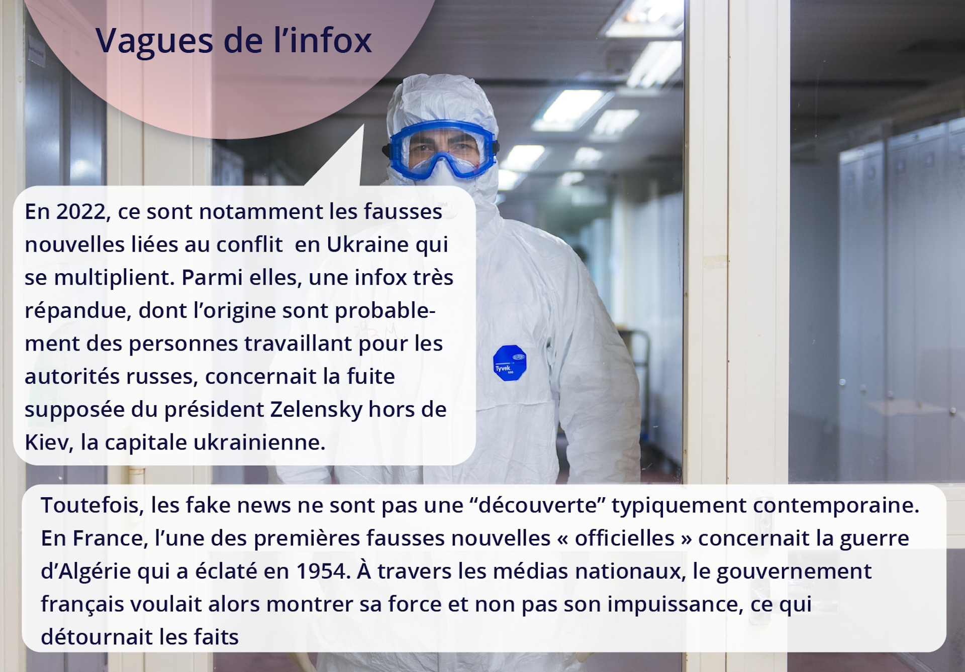 Ilustracja przedstawia mężczyznę stojącego przed przeszklonymi drzwiami. Mężczyzna ubrany jest w specjalny biały kombinezon. Jego oczy chronią specjalne okulary. Tekst: Vagues de l'infox. En 2022, ce sont notamment les fausses nouvelles liées au conflit en Ukraine qui se multiplient. Parmi elles, une infox très répandue, dont l'origine sont probablement des personnes travaillant pour les autorités russes, concernait la fuite supposée du président Zelensky hors de Kiev, la capitale ukrainienne. Toutefois, les fake news ne sont pas une “découverte” typiquement contemporaine. En France, l'une des premières fausses nouvelles « officielles » concernait la guerre d'Algérie qui a éclaté en 1954. À travers les médias nationaux, le gouvernement français voulait alors montrer sa force et non pas son impuissance, ce qui détournait les faits.    