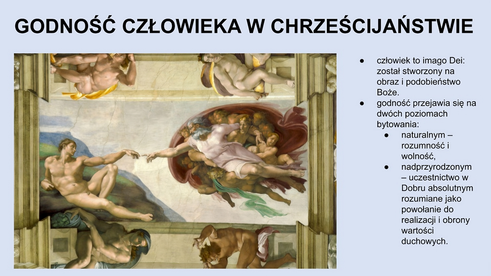 U góry slajdu napis: Godność człowieka w chrześcijaństwie. Po lewej stronie fragment obrazu. Na środku dwóch mężczyzn wyciągających do siebie dłonie, które prawie stykają się palcami. Mężczyzna po lewej jest młody, nagi, patrzy się w stronę drugiego mężczyzny, który jest starszy, ma siwe włosy i brodę, ubrany jest w białą szatę. Wokół starszego mężczyzny znajduje się kilka aniołów przedstawionych jako dzieci. Po prawej stronie ekranu tekst: człowiek to imago Dei: został stworzony na obraz i podobieństwo Boże; godność przejawia się na dwóch poziomach bytowania: naturalnym – rozumność i wolność, nadprzyrodzonym – uczestnictwo w Dobru absolutnym rozumiane jako powołanie do realizacji i obrony wartości duchowych.