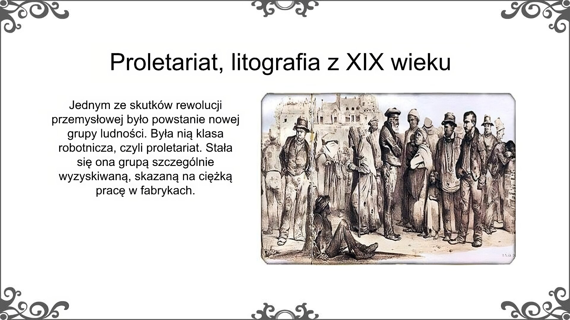 Slajd jest zatytułowany: Proletariat, litografia z XIX wieku. Po lewej stronie slajdu znajduje się napis, a po prawej ilustracja.  Ilustracja to pochodząca z XIX wieku litografia przedstawiająca grupę proletariuszy. W grupie są mężczyźni i kobiety w różnym wieku, jest wśród nich kilkuletnie dziecko. Są oni nędznie ubrani. Ze sposobu przedstawienia postaci widać ich znużenie i cierpienie. W tle widać duży budynek z jasnymi ścianami. Napis: Jednym ze skutków rewolucji przemysłowej było powstanie nowej grupy ludności. Była nią klasa robotnicza, czyli proletariat. Stała się ona grupą szczególnie wyzyskiwaną, skazaną na ciężką pracę w fabrykach. 