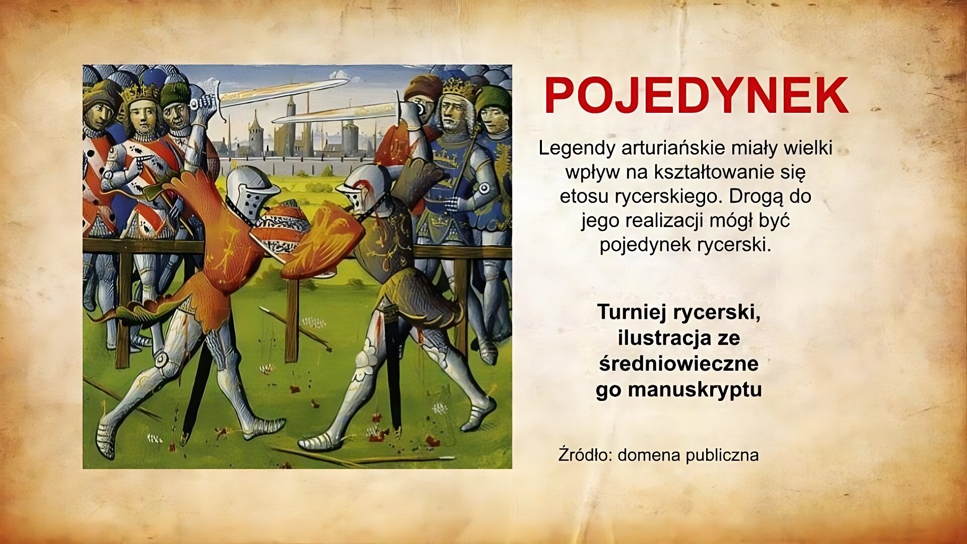 Po lewej stronie planszy ilustracja przedstawiająca pojedynek. Jest to pojedynek pieszy. Toczą go dwaj rycerze ubrani w zbroje. Mają na głowach hełmy z zamkniętymi przyłbicami. W rękach trzymają tarcze i miecze. W tle widoczni są widzowie, których od walczących oddziela płot. Widzowie podzieleni są na dwie grupy, które różnią się między sobą strojami. W oddali znajduje się miasto otoczone murem obronnym, znad którego widoczne są wieże kościołów. Po prawej stronie planszy, na górze czerwony napis: Pojedynek. Poniżej czarny napis: Legendy arturiańskie miały wielki wpływ na kształtowanie się etosu rycerskiego. Drogą do jego realizacji mógł być pojedynek rycerski. Turniej rycerski, ilustracja ze średniowiecznego manuskryptu. Źródło: domena publiczna.
