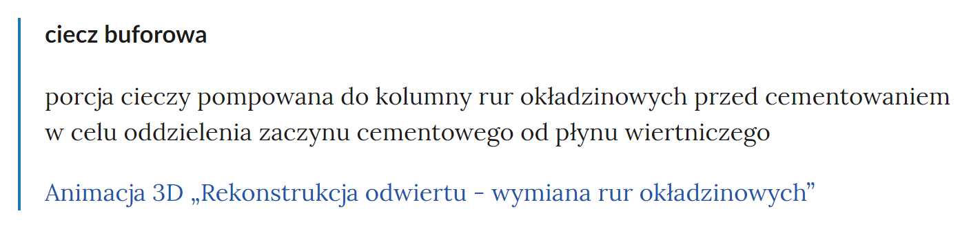 Zdjęcie przedstawia fragment słownika pojęć. W górnej części zdjęcia widoczne jest pojęcie. Przykładowo: ciecz buforowa. Poniżej pojęcia umieszczone jest wyjaśnienie. Przykładowo: porcja cieczy pompowana do kolumny rur okładzinowych przed cementowaniem w celu oddzielenia zaczynu cementowego od płynu wiertniczego. Pod wyjaśnieniem znajdują się linki przekierowujące do odpowiednich materiałów multimedialnych. Przykładowo: Animacja 3D Rekonstrukcja odwiertu myślnik wymiana rur okładzinowych.