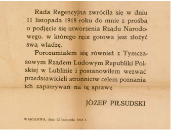 Zdjęcie przedstawia tekst: Rada Regencyjna zwróciła się w dniu 11 listopada 1918 roku do mnie z prośbą o podjęcie się utworzenia Rządu Narodowego, w którego ręce gotowa jest złożyć swą włądzę. Porozumiałem się również z Tymczasowym Rządem Ludowym Republiki Polskiej w Lublinie i postanowiłem wezwać przedstawicieli stronnictw celem poznania ich zapatrywać na tę sprawę. Józef Piłsudski, Warszawa dnia 12 listopada 1918 roku.
