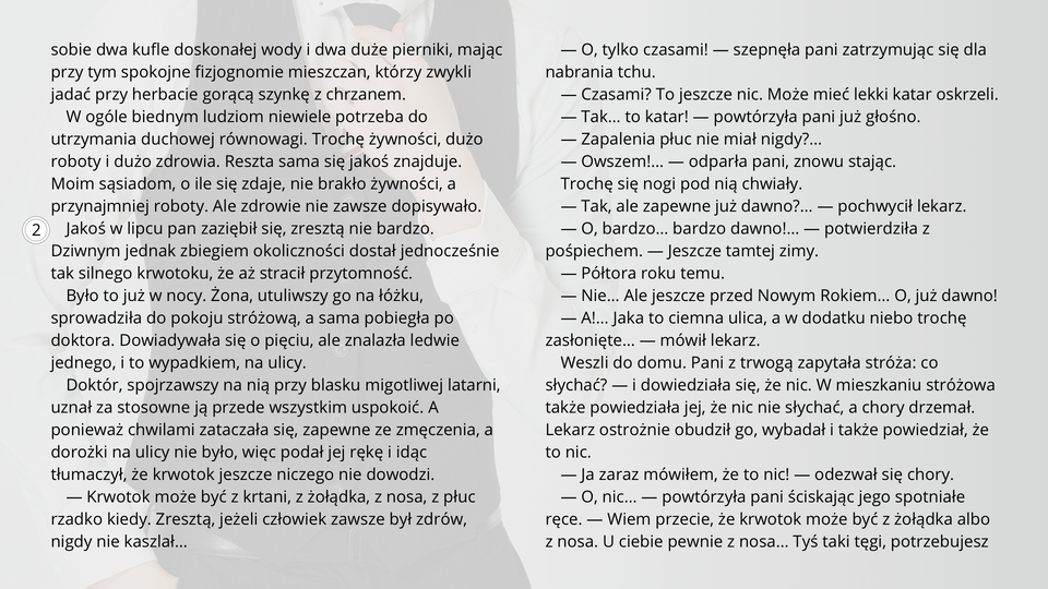 Ilustracja przedstawia fragment tekstu noweli Bolesława Prusa "Kamizelka". Tekst: 
Kupili sobie dwa kufle doskonałej wody i dwa duże pierniki, mając przy tym spokojne fizjognomie mieszczan, którzy zwykli jadać przy herbacie gorącą szynkę z chrzanem.
W ogóle biednym ludziom niewiele potrzeba do utrzymania duchowej równowagi. Trochę żywności, dużo roboty i dużo zdrowia. Reszta sama się jakoś znajduje.
Moim sąsiadom, o ile się zdaje, nie brakło żywności, a przynajmniej roboty. Ale zdrowie nie zawsze dopisywało.
Jakoś w lipcu pan zaziębił się, zresztą nie bardzo. Dziwnym jednak zbiegiem okoliczności dostał jednocześnie tak silnego krwotoku, że aż stracił przytomność.
Było to już w nocy. Żona, utuliwszy go na łóżku, sprowadziła do pokoju stróżową, a sama pobiegła po doktora. Dowiadywała się o pięciu, ale znalazła ledwie jednego, i to wypadkiem, na ulicy.
Doktór, spojrzawszy na nią przy blasku migotliwej latarni, uznał za stosowne ją przede wszystkim uspokoić. A ponieważ chwilami zataczała się, zapewne ze zmęczenia, a dorożki na ulicy nie było, więc podał jej rękę i idąc tłumaczył, że krwotok jeszcze niczego nie dowodzi.
— Krwotok może być z krtani, z żołądka, z nosa, z płuc rzadko kiedy. Zresztą, jeżeli człowiek zawsze był zdrów, nigdy nie kaszlał…
— O, tylko czasami! — szepnęła pani zatrzymując się dla nabrania tchu.
— Czasami? To jeszcze nic. Może mieć lekki katar oskrzeli.
— Tak… to katar! — powtórzyła pani już głośno.
— Zapalenia płuc nie miał nigdy?…
— Owszem!… — odparła pani, znowu stając.
Trochę się nogi pod nią chwiały.
— Tak, ale zapewne już dawno?… — pochwycił lekarz.
— O, bardzo… bardzo dawno!… — potwierdziła z pośpiechem. — Jeszcze tamtej zimy.
— Półtora roku temu.
— Nie… Ale jeszcze przed Nowym Rokiem… O, już dawno!
— A!… Jaka to ciemna ulica, a w dodatku niebo trochę zasłonięte… — mówił lekarz.
Weszli do domu. Pani z trwogą zapytała stróża: co słychać? — i dowiedziała się, że nic. W mieszkaniu stróżowa także powiedziała jej, że nic nie słychać, a chory drzemał.
Lekarz ostrożnie obudził go, wybadał i także powiedział, że to nic.
— Ja zaraz mówiłem, że to nic! — odezwał się chory.
— O, nic… — powtórzyła pani ściskając jego spotniałe ręce. — Wiem przecie, że krwotok może być z żołądka albo z nosa. U ciebie pewnie z nosa… Tyś taki tęgi, potrzebujesz ruchu, a ciągle siedzisz… Prawda, panie doktorze, że on potrzebuje ruchu?…