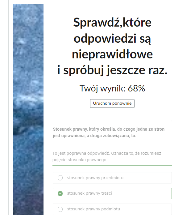 Grafika przedstawia fragment ekranu końcowego testu. Po lewej stronie prostokątna grafika ozdobna. W górnej części informacja: “Sprawdź,które odpowiedzi są nieprawidłowe i spróbuj jeszcze raz. Twój wynik: sześćdziesiąt osiem procent. Poniżej prostokątny przycisk “Uruchom ponownie”, który służy do ponownego uruchomienia testu. Pod przyciskiem jedno z pytań testu: “Stosunek prawny, który określa, do czego jedna ze stron jest uprawniona, a druga zobowiązana, to”. Pod pytaniem treść informacji zwrotnej: “To jest poprawna odpowiedź. Oznacza to, że rozumiesz pojęcie stosunku prawnego”. Poniżej trzy ramki z odpowiedziami. Pierwsza: “stosunek prawny przedmiotu”. Druga, zaznaczona: “stosunek prawny treści”. Trzecia: “stosunek prawny podmiotu”.