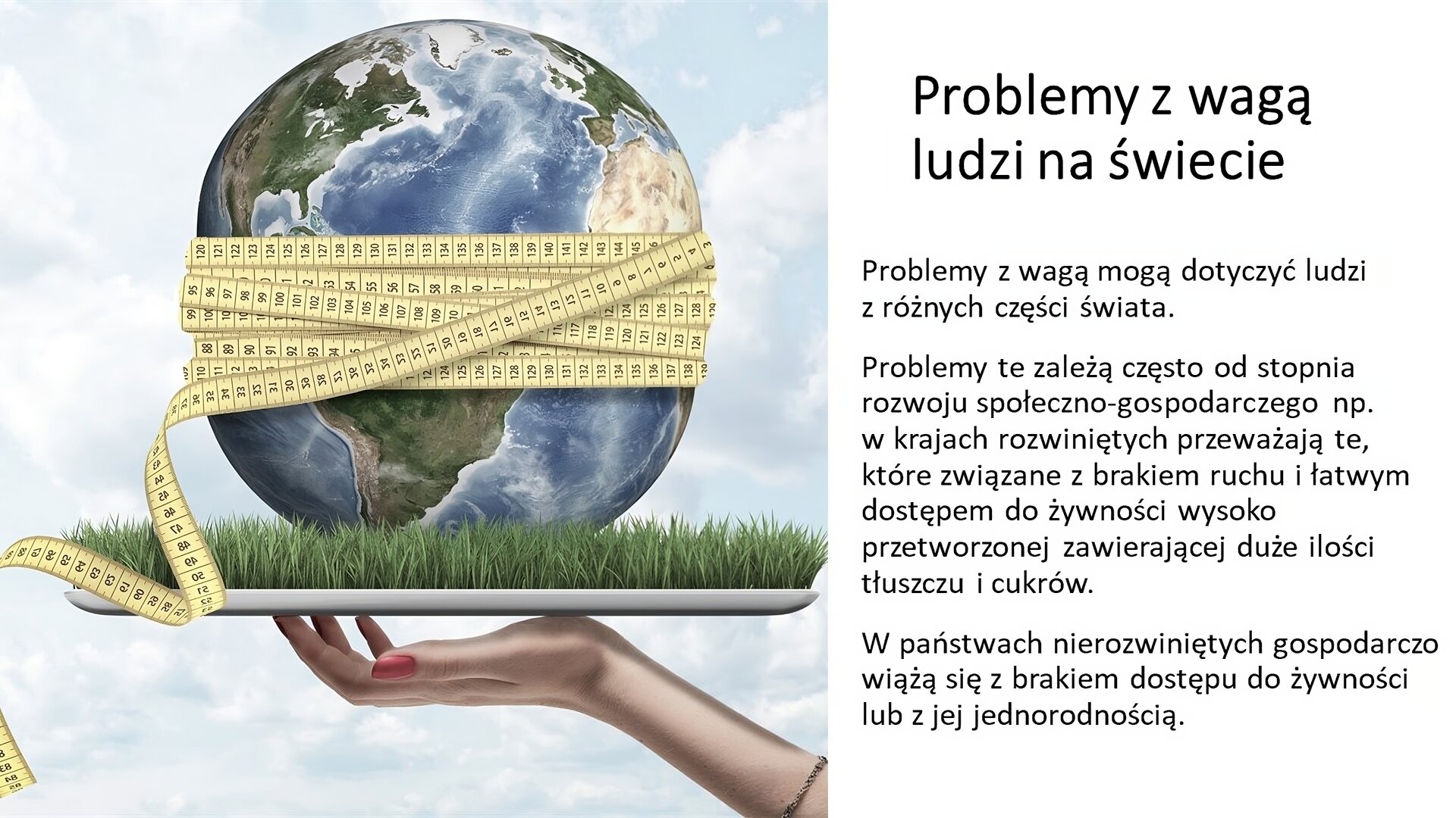 Biały slajd. Po lewej stronie slajdu planeta Ziemia, która jest ściśnięta miarką do mierzenia. Leży na tacce, na której rośnie trawa. Tackę trzyma dłoń kobieca. Z prawej strony slajdu tekst: „Problemy z wagą ludzi na świecie. Problemy z wagą mogą dotyczyć ludzi z różnych części świata. Problemy te zależą często od stopnia rozwoju społeczno‑gospodarczego, np. w krajach rozwiniętych przeważają te, które związane z brakiem ruchu i łatwym dostępem do żywności wysoko przetworzonej zawierającej duże ilości tłuszczu i cukrów. W państwach nierozwiniętych gospodarczo wiążą się z brakiem dostępu do żywności lub z jej jednorodnością”.