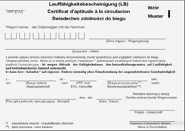 Ilustracja przedstawia nalepkę "świadectwo zdolności do biegu", wzór I. Dokument jest w trzech językach: niemieckim, francuskim i polskim. Na początku wpisuje się na niej numer i serię wagonu oraz dysponenta. Na końcu należy wpisać stację nadania, kod KPP oraz stację przeznaczenia. Cały tekst po wypełnieniu będzie brzmiał: Wagon numer (tutaj numer wagonu) z powodu upływu terminu ważności trafarety utrzymaniowej został sprawdzony pod względem zdolności do biegu i bezpieczeństwa ruchu. Może on w stanie próżnym lub ładownym (niepotrzebne skreślić) jednorazowo na własnych kołach bez ograniczenia prędkości konstrukcyjnej z (stacja nadania) do (KPP, stacja przeznaczenia) biec. Poniżej znajduje się miejsce na pieczątkę jednostki sporządzającej, datę sporządzenia i podpis rewidenta dokonującego rewizji. Wpisuje się rónież pod podpisem drukowanymi literami nazwisko rewidenta.