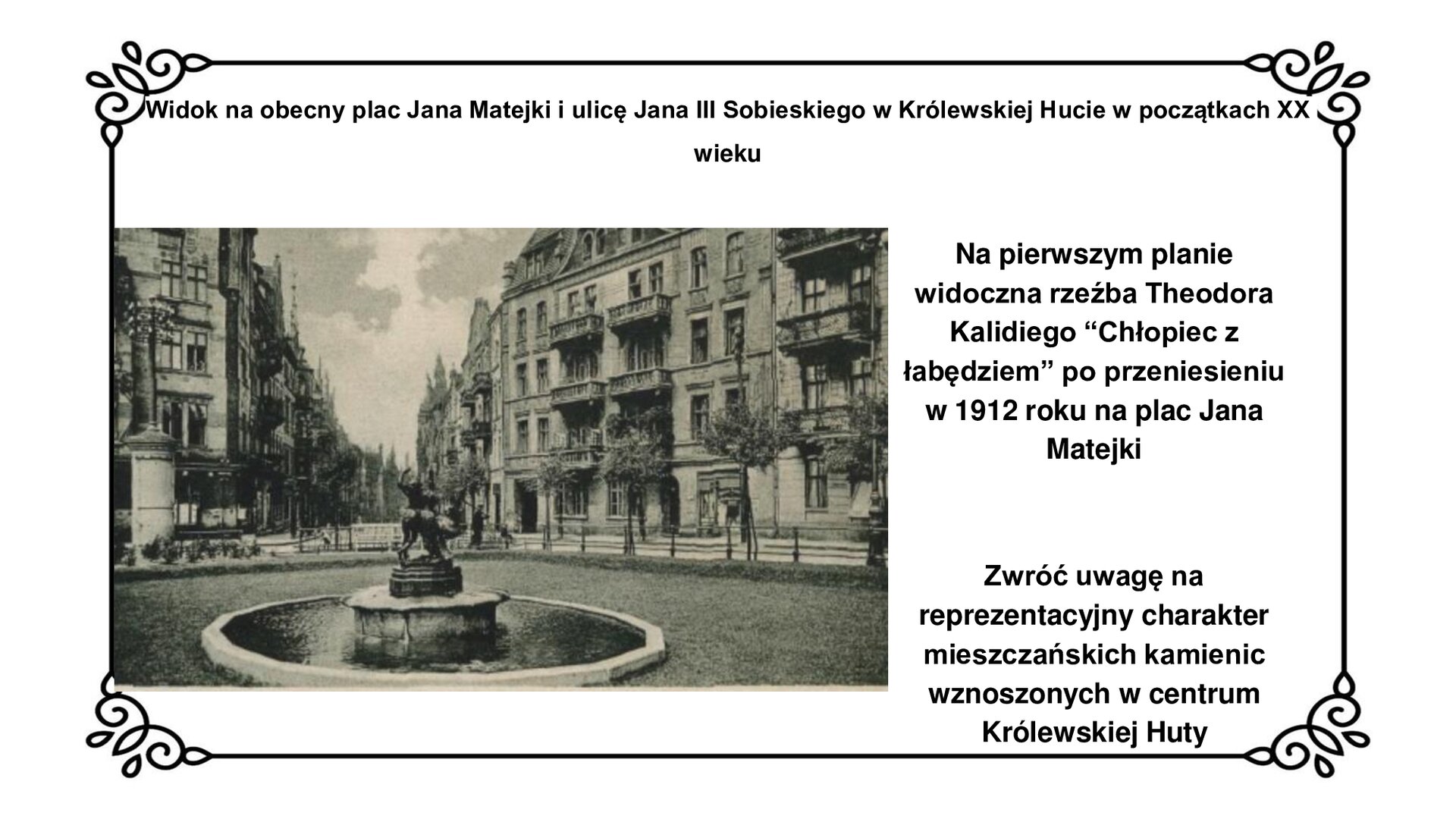 Kliknij, aby powiększyć Slajd zawiera napis tytułowy: Widok na obecny plac Jana Matejki i ulicę Jana III Sobieskiego w Królewskiej Hucie w początkach XX wieku. Poniżej czarno‑białe zdjęcie. Na pierwszym planie fontanna z okrągłym basenem i ciemną rzeźbą w centrum stojącą na piedestale. Na około fontanny trawnik i małe drzewa. Dalej ulica oraz czteropiętrowe kamienice z balkonami. Po prawej stronie planszy napis: Na pierwszym planie widoczna rzeźba Theodora Kalidiego “Chłopiec z łabędziem” po przeniesieniu w 1912 roku na plac Jana Matejki. Zwróć uwagę na reprezentacyjny charakter mieszkańskich kamienic wznoszonych w centrum Królewskiej Huty.