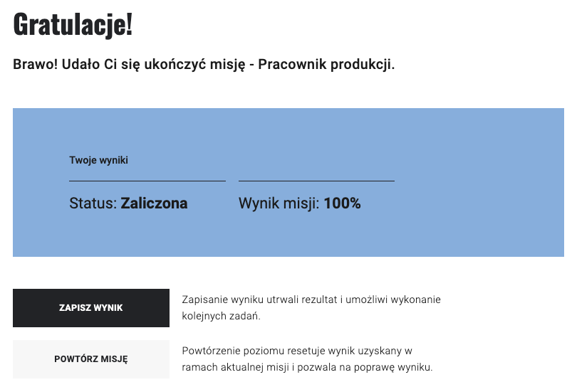 Ilustracja przedstawia planszę wraz z informacją o uzyskanym statusie oraz z wyniku gry. napis: Gratulacje! Brawo, udało Ci się ukończyć misję - Pracownik produkcji. Poniżej prostokąt z napisem: Twoje wyniki. Status: Zaliczona. Wynik misji 100 procent. Poniżej przycisk Zapisz wynik oraz powtórz misję.