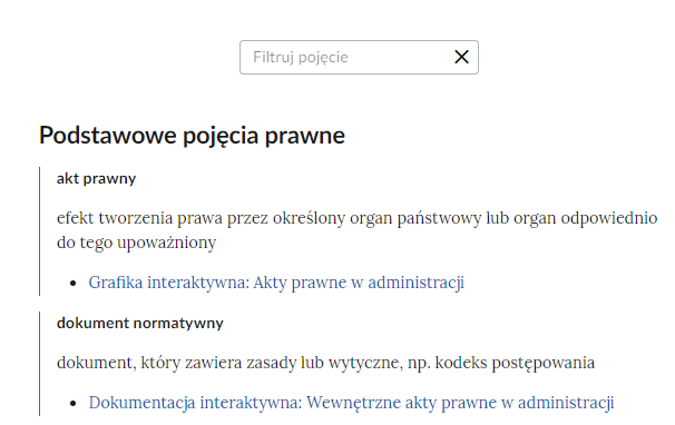 Grafika przedstawia widok na słownik z polem do filtrowania pojęć. W górnej części ramka z napisem “Filtruj pojęcie”. Po prawej stronie ramki krzyżyk. Poniżej dwa podstawowe pojęcia prawne wraz z definicjami. Pierwsze pojęcie: “akt prawny - 
efekt tworzenia prawa przez określony organ państwowy lub organ odpowiednio do tego upoważniony”. Poniżej aktywny link do multimedium: Grafika interaktywna: Akty prawne w administracji. Drugie pojęcie: “dokument normatywny - dokument, który zawiera zasady lub wytyczne, np. kodeks postępowania”. Poniżej aktywny link do multimedium: Dokumentacja interaktywna: Wewnętrzne akty prawne w administracji.