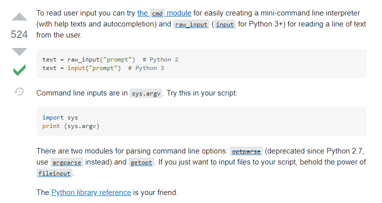 Na zrzucie ekranu przedstawiano komentarz ze strony  stackoverflow.com.     To read user input you can try the cmd module for easily creating a mini‑command line interpreter (with help texts and autocompletion) and raw_input (input for Python 3+) for reading a line of text from the user.  text = raw_input("prompt")  # Python 2 text = input("prompt")  # Python 3 Command line inputs are in sys.argv. Try this in your script:  import sys print (sys.argv) There are two modules for parsing command line options: optparse (deprecated since Python 2.7, use argparse instead) and getopt. If you just want to input files to your script, behold the power of fileinput.  The Python library reference is your friend.