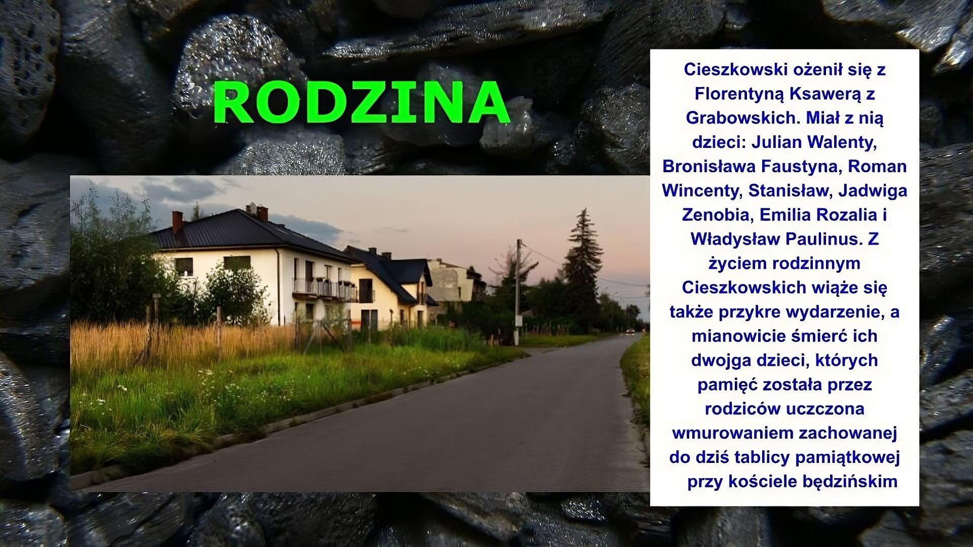 Slajd zawiera napis tytułowy, umieszczony po środku: Rodzina. Poniżej znajduje się zdjęcie ulicy i stojących przy niej kilku domów. Są jednopiętrowe. Pierwszy posiada balony na pierwszym piętrze. W oddali widać chmury i niebo. Po prawej stronie slajdu znajduje się napis: Cieszkowski ożenił się z Florentyną Ksawerą z Grabowskich. Miał z nią dzieci: Julian Walenty, Bronisława Faustyna, Roman Wincenty, Stanisław, Jadwiga Zenobia, Emilia Rozalia i Władysław Paulinus. Z życiem rodzinnym Cieszkowskich wiąże się także przykre wydarzenie, a mianowicie śmierć ich dwojga dzieci, których pamięć została przez rodziców uczczona wmurowaniem zachowanej do dziś tablicy pamiątkowej przy kościele będzińskim. Tłem slajdu jest zdjęcie bryłek węgla.