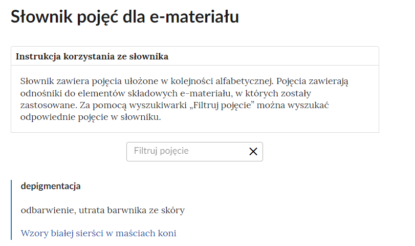Grafika przedstawia fragment słownika z częścią umożliwiającą filtrację pojęć. Na samej górze umieszczona jest instrukcja korzystania ze słownika. Zawarta jest w niej następująca informacja: „Słownik zawiera pojęcia ułożone w kolejności alfabetycznej. Pojęcia zawierają odnośniki do elementów składowych e‑materiału, w których zostały zastosowane. Za pomocą wyszukiwarki «Filtruj pojęcie» można wyszukać odpowiednie pojęcie w słowniku”. Pod instrukcją korzystania ze słownika umieszczone zostało pole w kształcie prostokąta. Wewnątrz znajduje się napis: Filtruj pojęcie oraz umieszczony z boku przycisk w kształcie krzyżyka. Na samym dole znajduje się pierwsze pojęcie ze słownika.