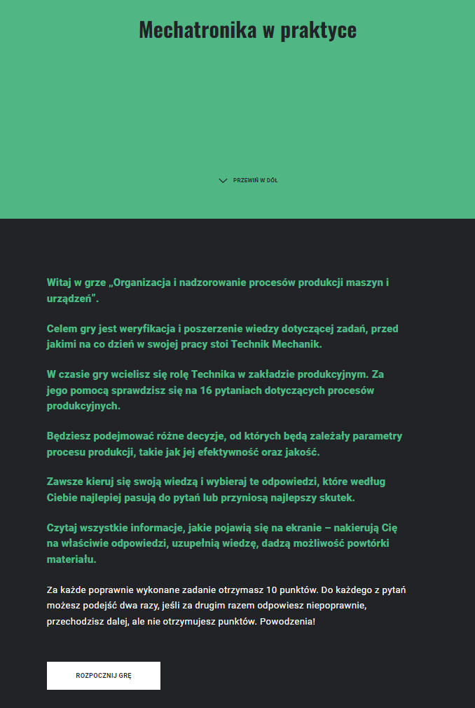 Przykładowy ekran startowy w grze. Mechatronika w praktyce. Witaj w grze. Jej celem jest weryfikacja i poszerzenie wiedzy dotyczącej zadań, przed jakimi na co dzień w swojej pracy stoi technik Mechanik. W czasie gry wcielisz się w rolę technika w zakładzie produkcyjnym. Za jego pomocą sprawdzisz się na szesnastu pytaniach dotyczących procesów produkcyjnych. Będziesz podejmować różne decyzje, od których będą zależały parametry procesu produkcji, takie jak jej efektywność oraz jakość. Zawsze kieruj się swoją wiedzą i wybieraj te odpowiedzi, które według ciebie najlepiej pasują do pytań lub przyniosą najlepszy skutek. Czytaj wszystkie informacje, jakie pojawią się na ekranie - nakierują Cię na właściwe odpowiedzi, uzupełnią wiedzę, dadzą możliwość powtórki materiału. Za każde poprawnie wykonane zadanie otrzymasz dziesięć punktóW. Do każdego z pytań możesz podejść dwa razy. Jeśli za drugim razem odpowiesz niepoprawnie, przechodzisz dalej, ale nie otrzymujesz punktów. Powodzenia!
