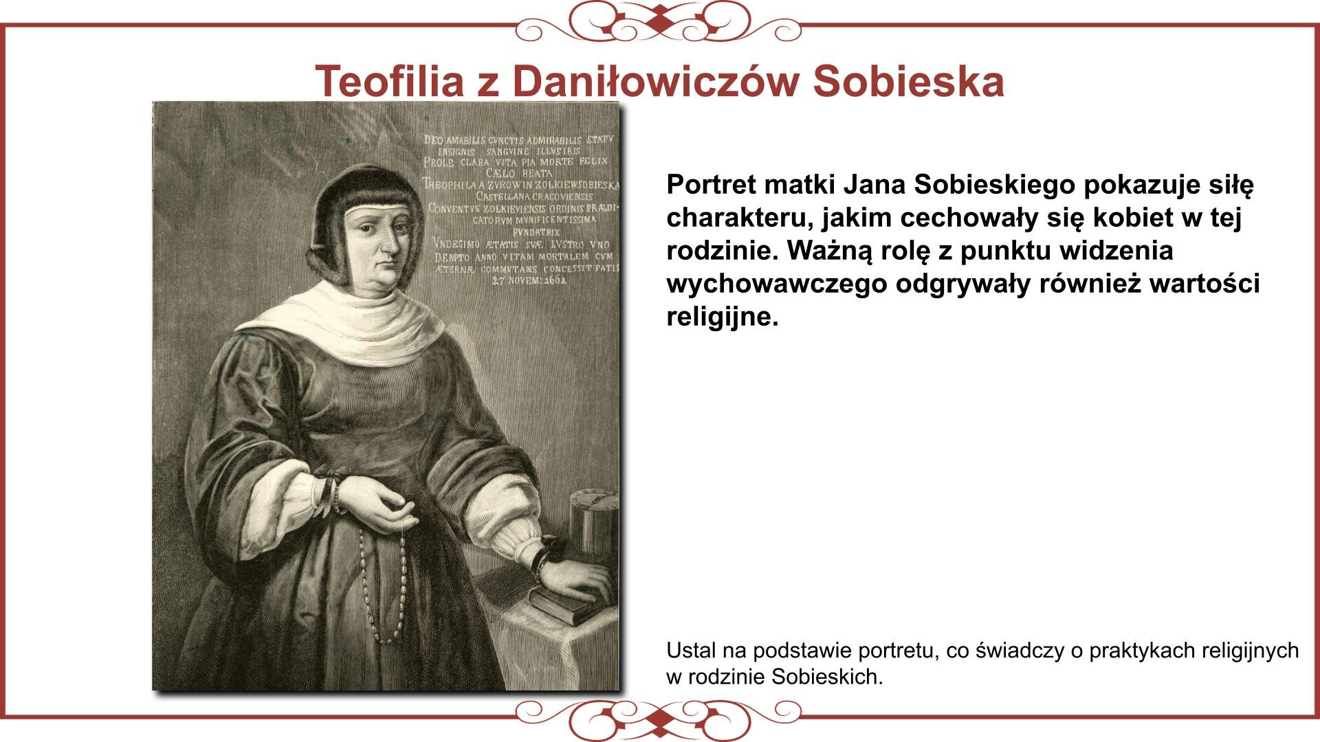Ilustracja przedstawia planszę z wizerunkiem matki Jana Sobieskiego Teofilii. Nad ilustracją nagłówek: „Teofilia z Daniłowiczów Sobieska”. Niżej, ilustracja kobiety, która jest ubrana w strój wdowi i żałobny czepek. Stoi przy stoliku do robót ręcznych. Lewą dłoń opiera na modlitewniku. Palce prawej dłoni przesuwają paciorki różańca. Obok obrazu znajduje się tekst: „Portret matki Jana Sobieskiego pokazuje siłę charakteru, jakim cechowały się kobiety w tej rodzinie. Ważną rolę z punktu widzenia wychowawczego odgrywały również wartości religijne. Ustal na podstawie portretu, co świadczy o praktykach religijnych w rodzinie Sobieskich”. 