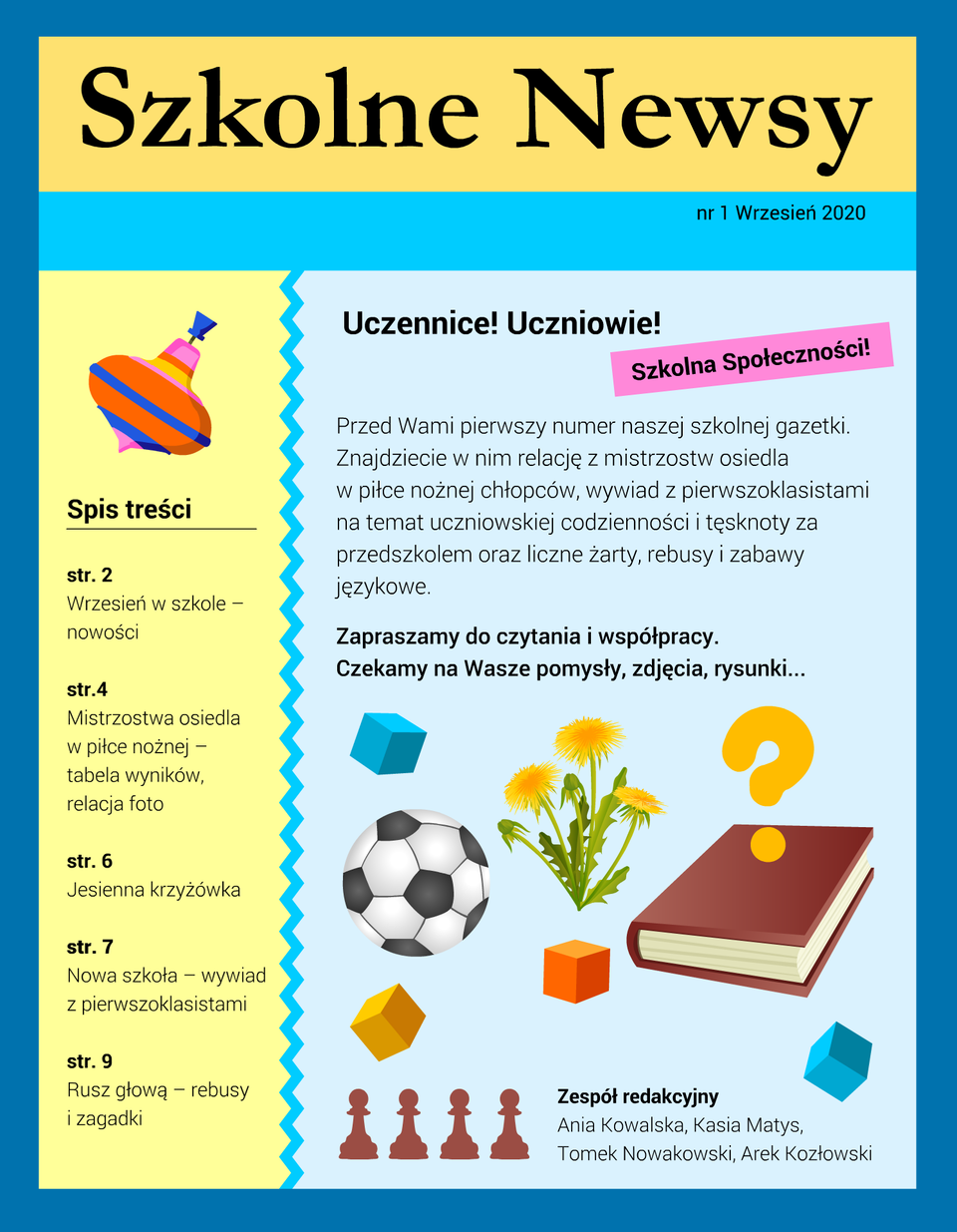 Kliknij, aby powiększyć. Ilustracja przedstawia pierwszą stronę szkolnej gazetki. Strona jest podzielona na cztery części. Na górze znajduje się tytuł gazetki: Szkolne Newsy. Pod nią widnieje informacja: nr 1, Wrzesień 2020. Poniżej od lewej znajduje się wąska kolumna. Na jej górze znajduje się obrazek przedstawiający dziecięcą zabawkę (nakręcanego bączka), pod spodem znajduje się tekst: Spis treści: str. 2 Wrzesień w szkole – nowości str. 4 Mistrzostwa osiedla w piłce nożnej – tabela wyników, relacja foto str. 6 Jesienna krzyżówka str. 7 Nowa szkoła – wywiad z pierwszoklasistami str. 9 Rusz głową – rebusy i zagadki. Prawa, szersza kolumna oddzielona jest od lewej ozdobnym zygzakiem. Od góry widnieje napis: Uczennice! Uczniowie! Szkolna Społeczności! Przed Wami pierwszy numer naszej szkolnej gazetki. Znajdziecie w nim relację z mistrzostw osiedla w piłce nożnej chłopców, wywiad z pierwszoklasistami na temat uczniowskiej codzienności i tęsknoty za przedszkolem oraz liczne żarty, rebusy i zabawy językowe. Zapraszamy do czytania i współpracy. Czekamy na Wasze pomysły, zdjęcia, rysunki... Pod spodem znajdują się kolorowe rysunki, przedstawiające: sześcienny klocek, piłkę futbolową, kępkę kwiatków (mniszek lekarski), zamkniętą książkę, a nad nią znak zapytania. Pod spodem są trzy kolorowe klocki, a pod nimi cztery piony szachowe. Obok nich znajduje się tekst: Zespół redakcyjny Ania Kowalska, Kasia Matys, Tomek Nowakowski, Arek Kozłowski.