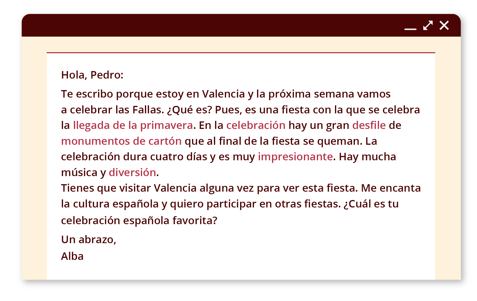 Grafika przedstawia wiadomość e‑mail w oknie przeglądarki. Treść: Hola, Pedro: Te escribo porque estoy en Valencia y la próxima semana vamos a celebrar las Fallas. ¿Qué es? Pues, es una fiesta con la que se celebra la llegada de la primavera. En la celebración hay un gran desfile de los monumentos de cartón que al final de la fiesta se queman. La celebración dura cuatro días y es muy impresionante. Hay mucha música y diversión. Tienes que visitar Valencia una vez para ver esta fiesta. Me encanta la cultura española y quiero participar en otras fiestas. ¿Cuál es tu celebración española favorita? Un abrazo, Alba.