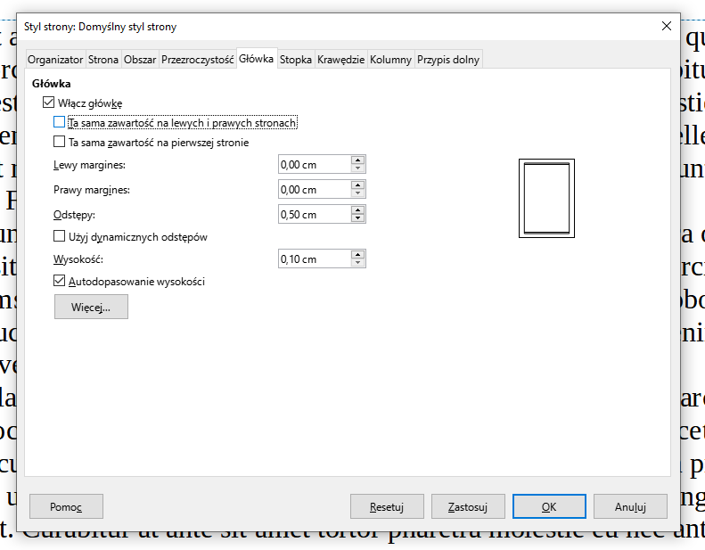 Ilustracja przedstawia fragment dokumentu w programie  LibreOffice Writer . Widać okno systemowe dokumentu zatytułowane jest: Styl strony: Domyślny styl strony. Pod spodem, w górnym pasku okna widnieją zakładki: Organizator, Strona, Obszar, Przezroczystość, Główka, Stopka, Krawędzie, Kolumny i Przypis dolny. Wybrana jest zakładka: Główka. Poniżej, w wierszach widnieją następujące pozycje: Główka, niżej zaznaczone pole Włącz główkę, odznaczone pole Ta sama zawartość na lewych i prawych stronach oraz odznaczone pole Ta sama zawartość na pierwszej stronie. Poniżej znajduje się napis Lewy margines i wybrana opcja: 0,00 cm, Prawy margines i wybrana opcja: 0,00 cm, Odstępy i wybrana opcja: 0,50 cm, odznaczone pole Użyj dynamicznych odstępów, Wysokość i wybrana opcja: 0,10 cm oraz zaznaczone pole Autodopasowanie wysokości i przycisk Więcej… . W dolnej części okna znajdują się przyciski: Pomoc, Resetuj, Zastosuj, OK, Anuluj.