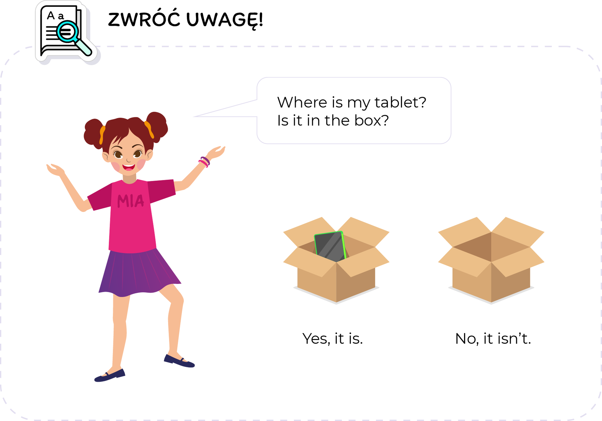 Ilustracja przedstawia tablicę ZWRÓĆ UWAGĘ. W lewym górnym rogu, znajduje się ikona kartki papieru z lupą, oraz napis: Zwróć uwagę. Widoczna jest Mia, która mówi: "WHERES IS MY TABLET? IS IT IN THE BOX?"  Obok widoczne są dwa kartony. Jeden jest otwarty i w środku znajduje się tablet. YES, IT IS. Drugi jest pusty. No, it isn't. 