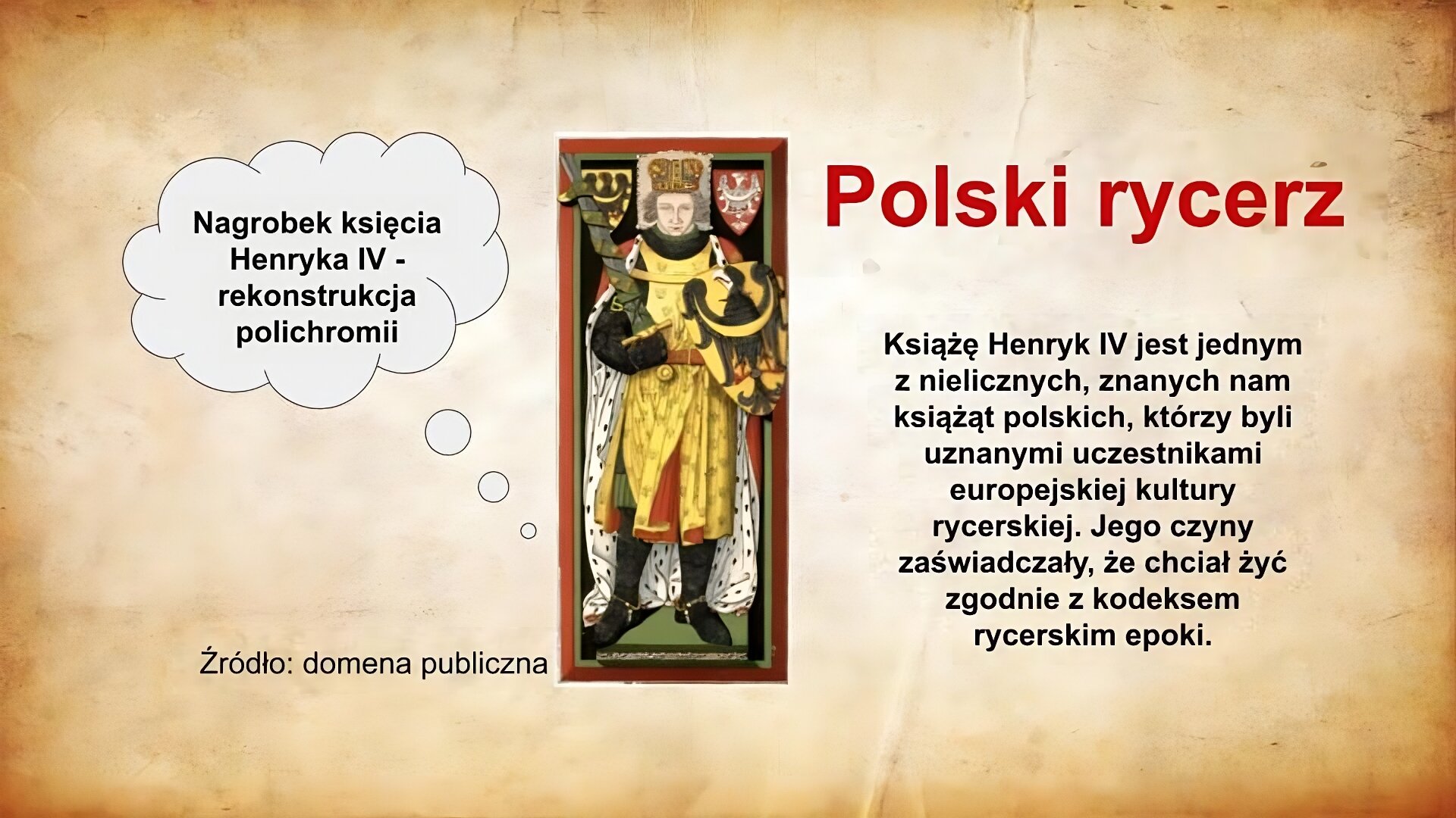 Slajd zatytułowany jest: Polski rycerz. Napis wykonany jest czerwonymi literami na jasnobrązowym tle. Po prawej stronie znajduje się napis:   Książę Henryk IV jest jednym z nielicznych, znanych nam książąt polskich, którzy byli uznanymi uczestnikami europejskiej kultury rycerskiej. Jego czyny zaświadczały, że chciał żyć zgodnie z kodeksem rycerskim epoki.  Napis wykonany jest czarnymi literami na jasnobrązowym tle. Z lewej strony znajduje się ilustracja. Ilustracja przedstawia płytę nagrobną księcia Henryka IV. Na płycie znajduje się rzeźba przedstawiająca zmarłego księcia. Książę ma na głowie mitrę książęcą. Ubrany jest w bogatą szatę i płaszcz, które założone są na zbroję rycerską. W prawym ręku trzyma miecz, w lewym tarczę. Na tarczy widoczny jest herb Piastów wrocławskich, czarny orzeł na żółtym tle z rozpostartymi skrzydłami, z przewiązką na piersi. Ten sam herb znajduje się obok głowy księcia po jego lewej stronie. Po prawej stronie znajduje się herb Polski - biały orzeł na czerwonym tle z rozpostartymi skrzydłami.  Ilustracja podpisana jest: Nagrobek księcia Henryka IV - rekonstrukcja polichromii.