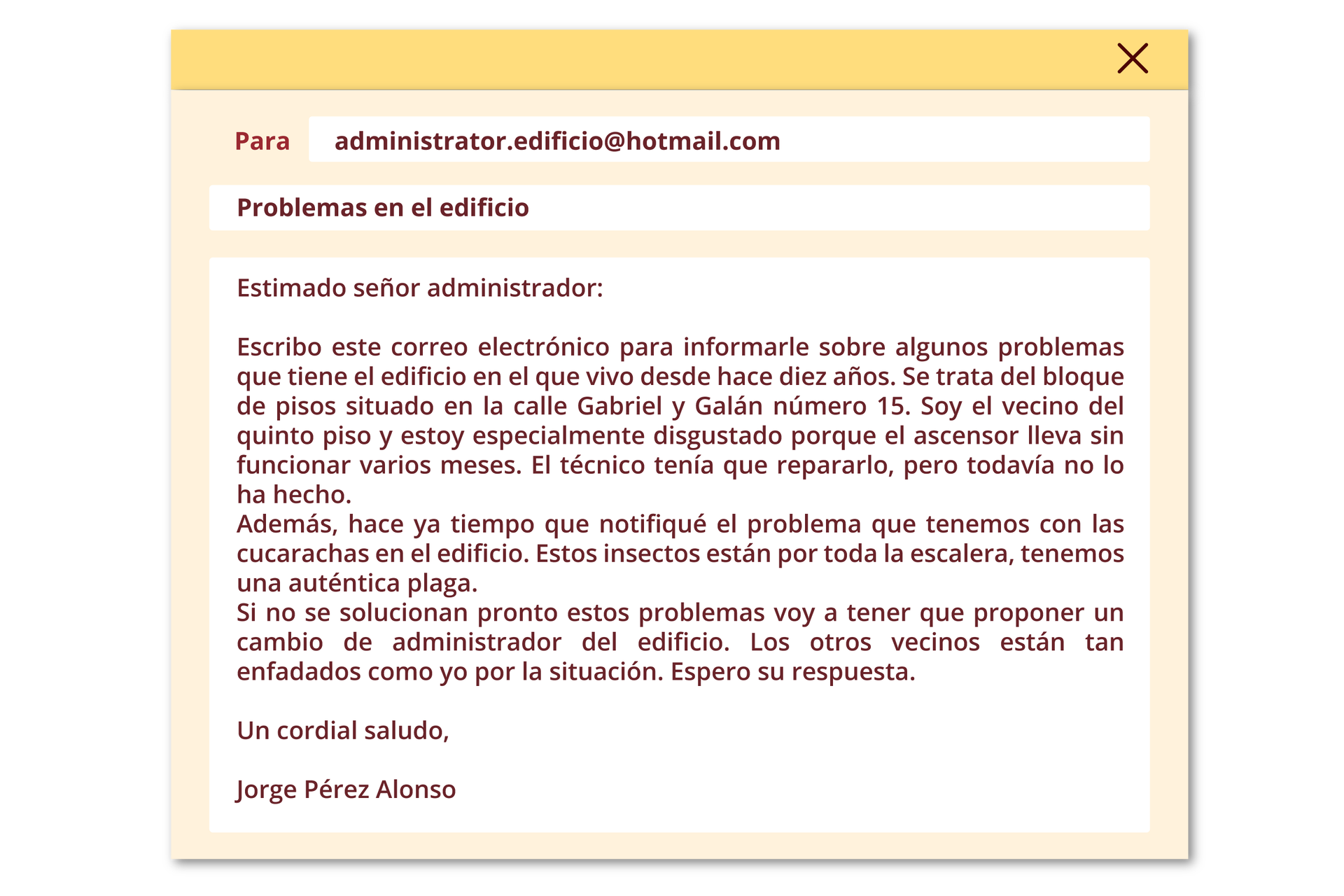 Grafika przedstawia wiadomość e‑mail. Okno adresu: Para: administrador@email.es. Okno tematu: Problemas en el edificio. Treść: Estimado señor administrador: Escribo este correo electrónico para informarle sobre algunos problemas que tiene el edificio en el que vivo desde hace diez años. Se trata del bloque de pisos situado en la calle Gabriel y Galán, número 15. Soy el vecino del quinto piso y estoy especialmente disgustado porque el ascensor no funciona desde hace varios meses. El técnico tenía que repararlo, pero todavía no lo ha hecho. Además, hace ya tiempo que comuniqué el problema que tenemos con las cucarachas en el edificio. Estos insectos están por toda la escalera, tenemos una auténtica plaga. Si no se solucionan pronto estos problemas voy a tener que proponer un cambio de administrador del edificio. Los otros vecinos están tan enfadados como yo por la situación. Espero su respuesta. Un cordial saludo, Jorge Pérez Alonso