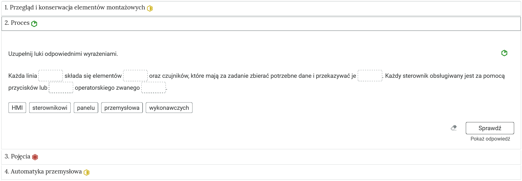 Przykładowy widok zadania. Na zdjęciu widoczne są niewielkie prostokąty tworzące zakładki, które zostały opatrzone nagłówkami. Po prawej stronie od tytułów mieszczą się oznaczenia w postaci okręgów: zielonych oraz żółtych. Jedna zakładka została rozwinięta, dzięki czemu widoczne jest ćwiczenie. Ćwiczenie składa się z polecenia oraz tekstu z lukami, które należy wypełnić przeciągając elementy umieszczone w prostokątach pod tekstem. Na dole po prawej stronie znajduje się przycisk z napisem: Sprawdź. Obok widoczny jest rysunek gumki, a poniżej napis: Pokaż odpowiedź.