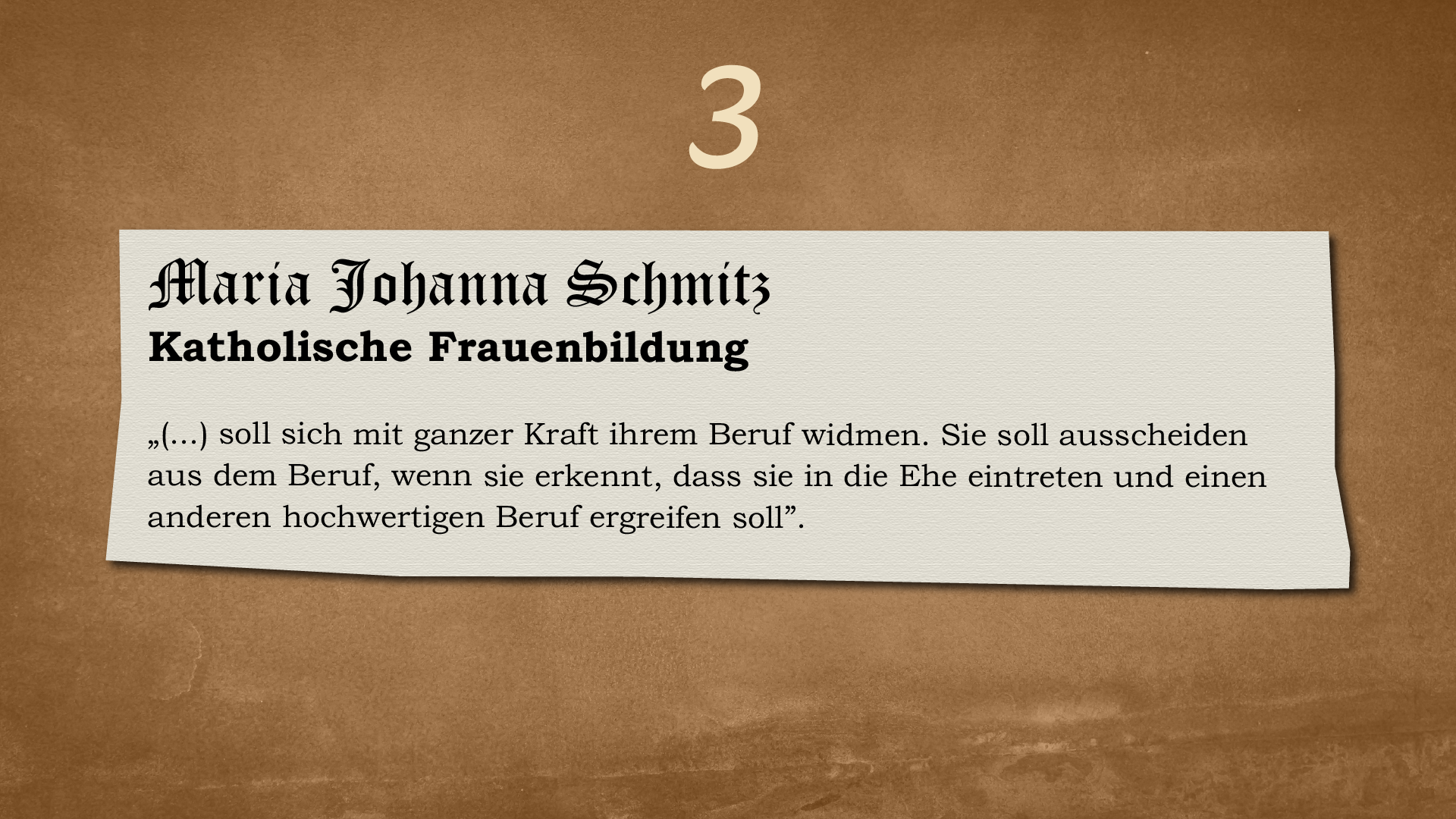 Ilustracja przedstawia kartkę o nierównych brzegach na ciemnym tle. Nad kartką znajduje się cyfra 3. Na kartce widnieje następujący tekst: 
Maria Johanna Schmitz
Katholische Frauenbildung
„(…) soll sich mit ganzer Kraft ihrem Beruf widmen. Sie soll aus dem Beruf ausscheiden, wenn sie erkennt, dass sie in die Ehe eintreten und einen anderen hochwertigen Beruf ergreifen soll”.