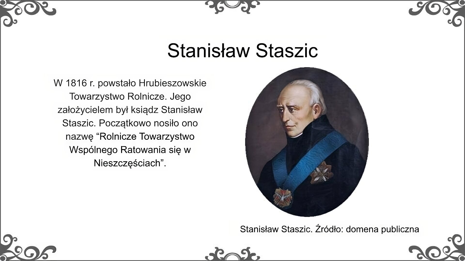 Slajd nosi tytuł: Stanisław Staszic. Poniżej znajduje się ilustracja, która przedstawia portret mężczyzny w starszym wieku. Ma on szczupłą twarz o wysokim czole. Krótkie, siwe włosy ma gładko zaczesane do tyłu. Ubrany jest w ciemny surdut. Na piersi ma błękitną wstęgę orderu Orła Białego. Ilustrację podpisano: Stanisław Staszic. Po lewej stronie ilustracji znajduje się napis: W 1816 r. powstało Hrubieszowskie Towarzystwo Rolnicze. Jego założycielem był ksiądz Stanisław Staszic. Początkowo nosiło ono nazwę “Rolnicze Towarzystwo Wspólnego Ratowania się w Nieszczęściach”.