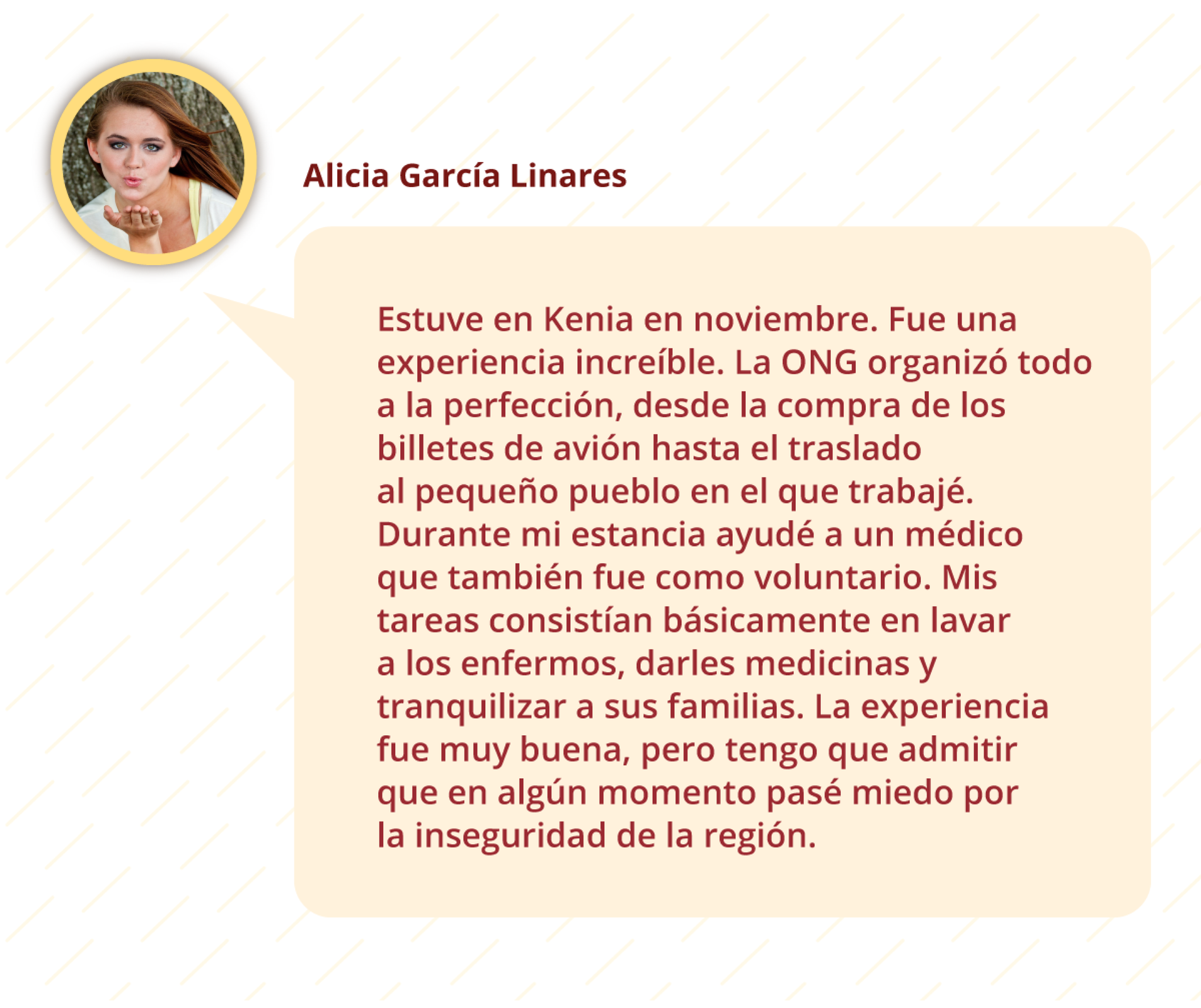 Na grafice znajduje wypowiedź dziewczyny o imieniu Alicia García Linares. Treść wypowiedzi: Estuve en Kenia en noviembre. Fue una experiencia increíble. La ONG organizó todo a la perfección, desde la compra de los billetes de avión hasta el traslado al pequeño pueblo en el que trabajé. Durante mi estancia ayudé a un médico que también fue como voluntario. Mis tareas consistían básicamente en lavar a los enfermos, darles medicinas y tranquilizar a sus familias. La experiencia fue muy buena, pero tengo que admitir que en algún momento pasé miedo por la inseguridad de la región. Nad tekstem znajduje się zdjęcie profilowe dziewczyny. Nastolatka przesyła na nim buziaka. 