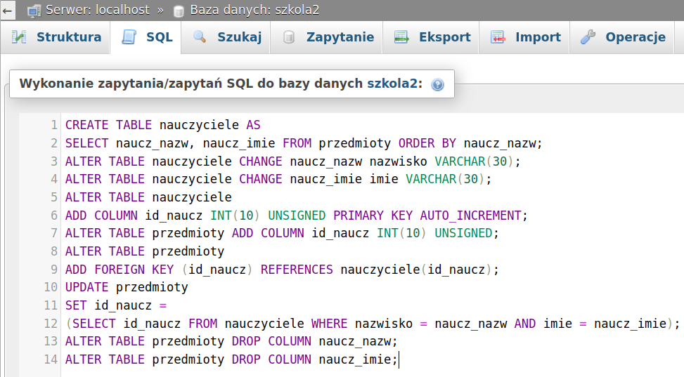 Ilustracja przedstawia zapytania tworzące i modyfikujące tabelę nauczyciele w aplikacji phpMyAdmin. Tu: Wykonanie zapytania/zapytań SQL do bazy danych szkola2. W czternastu rzędach zapis: CREATE TABLE nauczyciele AS SELECT naucz_nazw, naucz_imie FROM przedmioty ORDER BY naucz_nazw; ALTER TABLE nauczyciele CHANGE naucz_nazw nazwisko VARCHAR(30) ; ALTER TABLE nauczyciele CHANGE naucz_imie imie VARCHAR(30); ALTER TABLE nauczyciele ADD COLUMN id naucz INT(10) UNSIGNED PRIMARY KEY AUTO INCREMENT; ALTER TABLE przedmioty ADD COLUMN id naucz INT(10) UNSIGNED; ALTER TABLE przedmioty ADD FOREIGN KEY (id naucz) REFERENCES nauczyciele(id naucz) ; UPDATE przedmioty SET id naucz = (SELECT id naucz FROM nauczyciele WHERE nazwisko = naucz_nazw AND imie = naucz_imie); ALTER TABLE przedmioty DROP COLUMN naucz_nazw; ALTER TABLE przedmioty DROP COLUMN naucz_imie. 