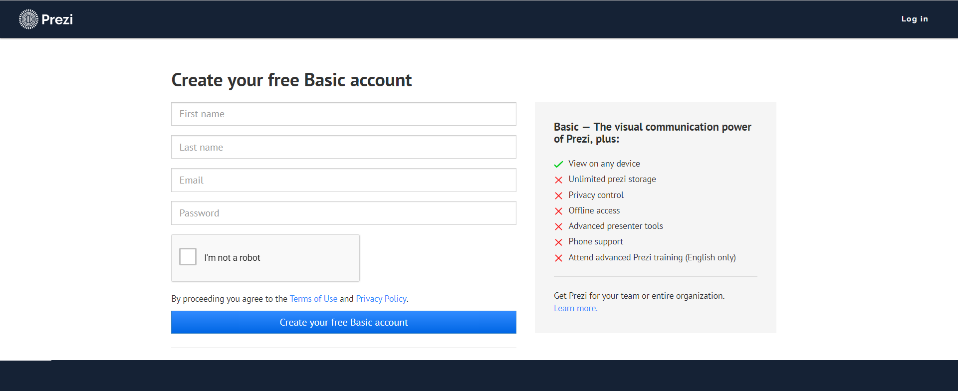 Zrzut przedstawia stronę z formularzem tworzenia konta w serwisie Prezi. U góry po lewej stronie logo Prezi, po prawej stronie napis: Log in. Poniżej tytuł formularza: Create your free Basic Account. Formularz podzielony jest na dwie części lewą i prawą. P lewej stronie znajdują się jedno pod drugim cztery pola tekstowe opisane kolejno: First name, Last name, Email, Password. Poniżej znajduje się checkbox, obok niego napis I'm not a robot. Poniżej napis: By proceeding you agree to the Terms of Use and Privacy Policy. Poniżej przycisk z napisem: Create your free Basic account. Po prawej stronie formularza znajdują się w postaci listy możliwości konta Basic. Na górze napis: Basic — The visual communication power of Prezi, plus. Poniżej oznaczona znaczkiem w kształcie litery V jako jedyna aktywna: View on any device oraz oznaczone krzyżykiem jako nieaktywne: Unlimited prezi storage, Privacy control, Offline access, Advanced presenter tools, Phone support, Attend advanced Prezi training (English only). Na dole napis: Get Prezi for your team or entire organization. Learn more.