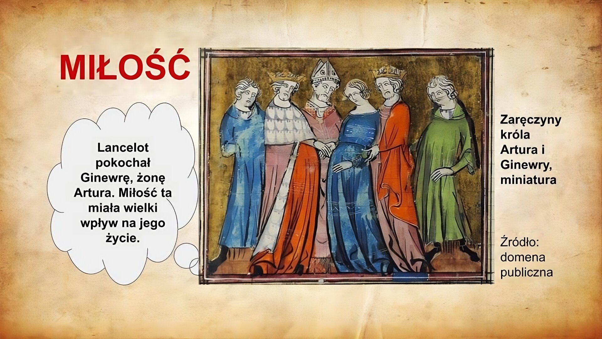 Slajd zatytułowany jest: Miłość. Napis wykonany jest czerwonymi literami na jasnobrązowym tle. Po lewej stronie znajduje się napis: Lancelot pokochał Ginewrę, żonę Artura. Miłość ta miała wielki wpływ na jego życie. Napis wykonany jest czarnymi literami na białym tle.  Po lewej stronie znajduje się ilustracja.  Ilustracja przedstawia grupę sześciu osób. W centrum znajdują się Ginwera oraz król Artur. Artur ubrany jest w królewski płaszcz, ponadto ma na głowie koronę. Przedstawiona została ceremonia zaręczyn tej pary w obecności biskupa, którego rozpoznajemy po tiarze biskupiej na głowie. Pozostałe osoby stanowią grupę świadków. Ilustracja podpisana jest: Zaręczyny króla Artura i Ginewry, średniowieczna miniatura.