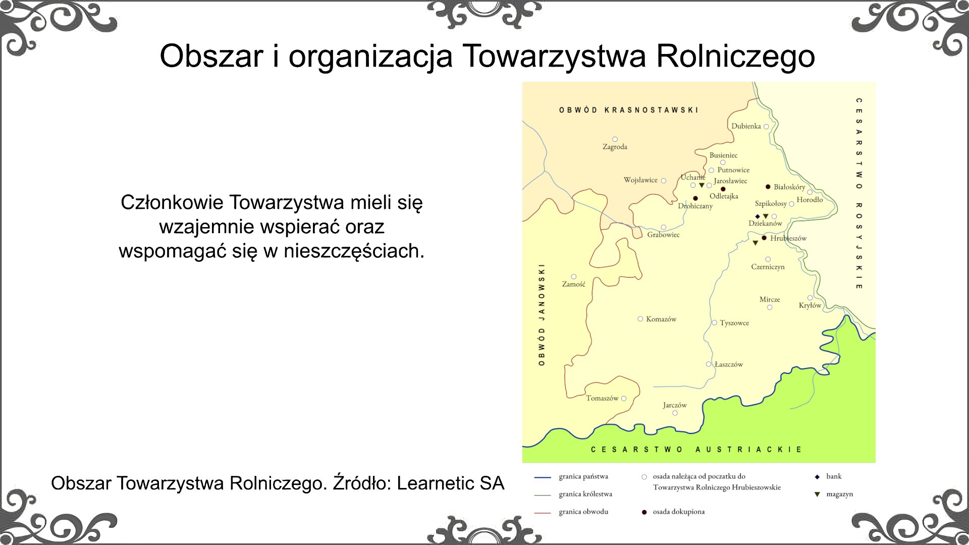 Slajd zatytułowano: Obszar i organizacja Towarzystwa Rolniczego. Poniżej znajduje się ilustracja, która przedstawia mapę terytorium, na którym działało Hrubieszowskie Towarzystwo Rolnicze. Obszar od strony północno‑wschodniej graniczy z Cesarstwem Rosyjskim, od strony południowej - z Cesarstwem Austriackim, od strony zachodniej - z obwodem janowskim, a od strony północnej - z obwodem krasnostawskim. Osady które należały od początku do Towarzystwa Rolniczego Hrubieszowskie to: Zagroda, Dubienka, Busieniec, Wojsławice, Uchanie, Putnowice, Jarosławiec, Horodło, Szpikołosy, Dziekanów, Grabowiec, Zamość, Czerniczyn, Mircze, Komazów, Tyszowce, Kryłów, Łaszczów, Tomaszów, Jarczów. Osady odkupione to Drohiczany, Odletajka, Białoskóry, Hrubieszów. Bank znajdował się w Dziekanowie. Magazyny znajdowały się w Uchaniach, Dziekanowie i Hrubieszowie. Ilustrację podpisano: Obszar, na którym znajdowało się Towarzystwo Rolnicze. Po lewej stronie ilustracji znajduje się napis: Członkowie Towarzystwa mieli się wzajemnie wspierać oraz wspomagać się w nieszczęściach.