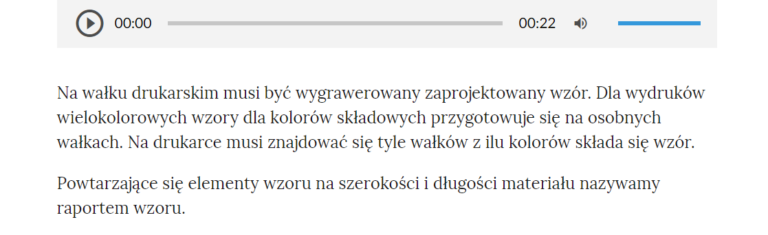 Grafika przedstawia przykładowy tekst z nagraniem. W górnej części odtwarzacz audio, który ma formę szarego prostokąta. Z lewej strony znajduje się ikona trójkąta wpisanego w koło. - Służy do włączenia nagrania. Obok znajduje się informacja o czasie odtworzonego fragmentu - zero minut i zero sekund. Obok jest pasek, dzięki któremu można zaznaczyć konkretny moment nagrania do otworzenia. Po prawej stronie paska znajduje się informacja o całkowitej długości nagrania - jedenaście sekund. W prawej części odtwarzacza znajduje się ikona głośnika służąca do wyłączenia/włączenia dźwięku oraz pasek, na którym można ustawić odpowiedni poziom głośności.Poniżej tekst: Na wałku drukarskim musi być wygrawerowany zaprojektowany wzór. Dla wydruków wielokolorowych wzory dla kolorów składowych przygotowuje się na osobnych wałkach. Na drukarce musi znajdować się tyle wałków z ilu kolorów składa się wzór. Powtarzające się elementy wzoru na szerokości i długości materiału nazywamy raportem wzoru.