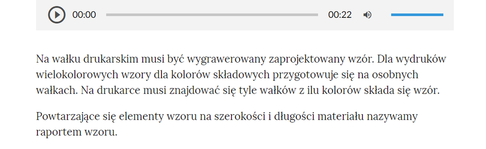 Grafika przedstawia przykładowy tekst z nagraniem. W górnej części odtwarzacz audio, który ma formę szarego prostokąta. Z lewej strony znajduje się ikona trójkąta wpisanego w koło. - Służy do włączenia nagrania. Obok znajduje się informacja o czasie odtworzonego fragmentu - zero minut i zero sekund. Obok jest pasek, dzięki któremu można zaznaczyć konkretny moment nagrania do otworzenia. Po prawej stronie paska znajduje się informacja o całkowitej długości nagrania - jedenaście sekund. W prawej części odtwarzacza znajduje się ikona głośnika służąca do wyłączenia/włączenia dźwięku oraz pasek, na którym można ustawić odpowiedni poziom głośności.Poniżej tekst: Na wałku drukarskim musi być wygrawerowany zaprojektowany wzór. Dla wydruków wielokolorowych wzory dla kolorów składowych przygotowuje się na osobnych wałkach. Na drukarce musi znajdować się tyle wałków z ilu kolorów składa się wzór. Powtarzające się elementy wzoru na szerokości i długości materiału nazywamy raportem wzoru.