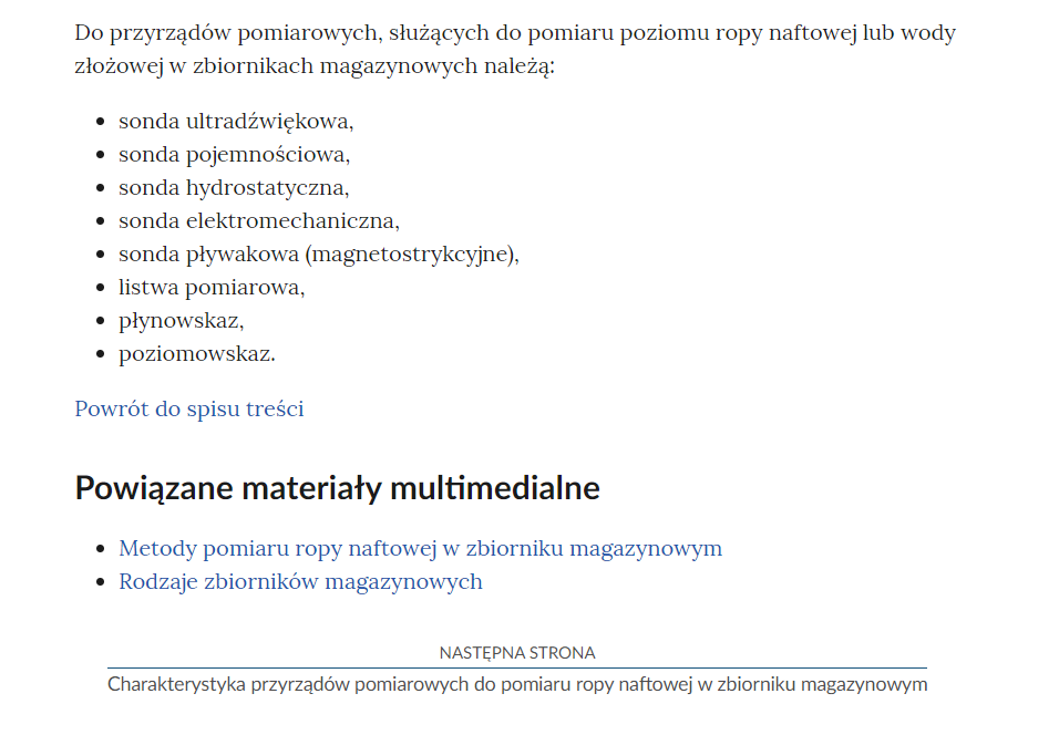 Na zdjęciu przedstawiono przykładowy widok fragmentu strony wraz z przyciskiem przenoszącym na następną stronę.Na górze zdjęcia znajduje się fragment notatki. Przykładowo dotyczący nazw przyrządów pomiarowych. Widać napis: Do przyrządów pomiarowych, służących do pomiaru ropy naftowej lub wody złożowej w zbiornikach magazynowych należą. Poniżej znajduje się punktowa lista z wyszczególnionymi nazwami tych przyrządów, czyli sonda ultradźwiękowa, sonda pojemnościowa, sonda hydrostatyczna, sonda elektromechaniczna, sonda pływakowa (magnorestrykcyjne), listwa pomiarowa, płynowskaz, poziomowskaz.Poniżej definicji znajduje się przycisk z niebieską treścią brzmiącą: powrót do spisu treści.Poniżej przycisku powrotu umieszczony jest nagłówek Powiązane materiały multimedialne, a pod nim lista punktowa z nazwami innych materiałów. Przykładowo: Metody pomiaru ropy naftowej w zbiorniku magazynowym oraz Rodzaje zbiorników magazynowych.  Poniżej umiejscowiony jest kolejny przycisk. Na górze przycisku znajduje się tekst: następna strona. Poniżej niego znajduje się tytuł zasobu przykładowo: Charakterystyka przyrządów pomiarowych do pomiaru ropy naftowej w zbiorniku magazynowym. Pomiędzy obiema treściami narysowana jest czarna ciągła linia. 