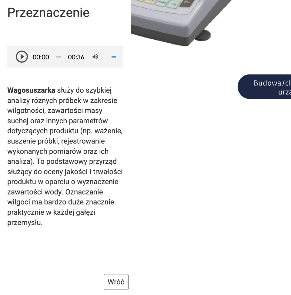 Grafika przedstawia rozwinięty punkt grafiki interaktywnej. Ilustracja po lewej stronie zawiera ramkę zatytułowaną przeznaczenie. Znajduje się w niej szara ramka zawierająca przycisk z trójkątem wewnątrz okręgu, wartościami czasu 0 0 minut  oraz 0 0 minut 40 sekund, ikona głośnika i wąski niebieski pasek ilustrujący poziom głośności. Poniżej znajduje się napis, wagosuszarka służy do szybkiej analizy różnych próbek w zakresie wilgotności, zawartości masy suchej oraz innych parametrów dotyczących produktu (np. ważenie, suszenie próbki, rejestrowanie wykonanych pomiarów oraz ich analiza). To podstawowy przyrząd służący do oceny jakości i trwałości produktu w oparciu o wyznaczenie zawartości wody. Oznaczanie wilgoci ma bardzo duże znacznie praktycznie w każdej gałęzi przemysłu. W prawym dolnym rogu ramki umieszczono przycisk wróć. W prawym górnym rogu ilustracji znajduje się fragment wagosuszarki.