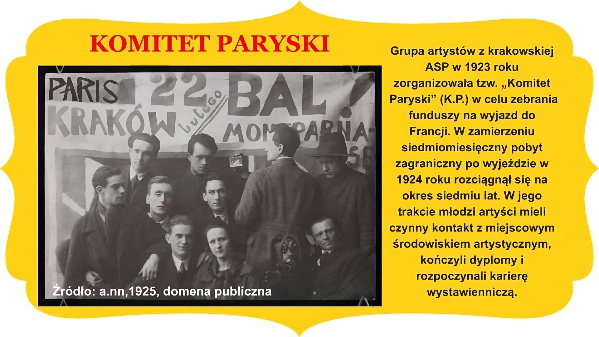 Slajd zatytułowany „Komitet Paryski”. Po lewej stronie zdjęcie przedstawiające grupę artystów, w tym jedną kobietę, znajdującą się pod transparentem. Mężczyzna w płaszczu pośrodku stoi odwrócony plecami do obiektywu kamery, patrzy w swoją lewą stronę na pięć osób, w tym kobietę w sukience z kokardą pod szyją, siedzących w trzech rzędach. Bliżej prawej krawędzi dwóch mężczyzn. U dołu postać patrzy do obiektywu kamery, osoba rząd wyżej stoi, wpatrzona w dół. Nosi na głowie kapelusz. Hasła na transparentach: „Paris”, „Kraków”, „22 lutego”, „ Bal Montparnasse”. Po prawej stronie slajdu tekst: Grupa artystów z krakowskiej ASP w 1923 roku zorganizowała tzw. „Komitet Paryski” (K.P.) w celu zebrania funduszy na wyjazd do Francji. W zamierzeniu siedmiomiesięczny pobyt zagraniczny po wyjeździe w 1924 roku rozciągnął się na okres siedmiu lat. W jego trakcie młodzi artyści mieli czynny kontakt z miejscowym środowiskiem artystycznym, kończyli dyplomy i rozpoczynali karierę wystawienniczą. Całość slajdu umieszczono na żółtym obramowaniu z zakończeniami owalnymi lub w „ośli grzbiet” , znajdującymi się na brzegach.