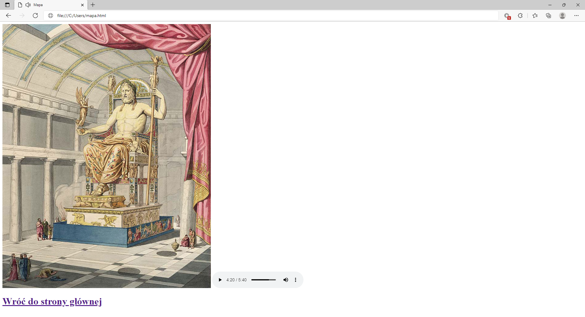 Ilustracja przedstawia widok tworzonej strony internetowej w przeglądarce Microsoft Edge ze wstawionym zdjęciem.W górnej części przeglądarki umieszczone są katy zakładek: Moja pierwsza strona, Mapa. Zakładka: Mapa jest otwarta. Poniżej na pasku adresu widoczny jest adres strony. Pod paskiem adresu znajduje się strona internetowa ze wstawioną grafiką.Na zdjęciu widać pomnik Zeusa. Pomnik znajduje się w dużej świątyni. W lewej ręce Zeus trzyma złotą laska. Na prawej dłoni Zeusa widoczna jest złota statuetka. Koło stopni tronu chodzą ludzie.Pod zdjęciem znajduje się napis: wróć do strony głównej. Napis jest linkiem aktywnym.W prawym dolnym rogu zdjęcia znajduje się dodane pole multimediów. Pole składa się z czarnego trójkąta rozpoczynającego odtwarzanie, czasu trwania oraz maksymalnego czasu nagrania, czarnego poziomego paska wskazującego orientacyjny punk czasowy nagrania, czarnego głośnika do sterowania głośnością, trzech pionowych kropek po naciśnięciu których rozwijają się dodatkowe opcje.