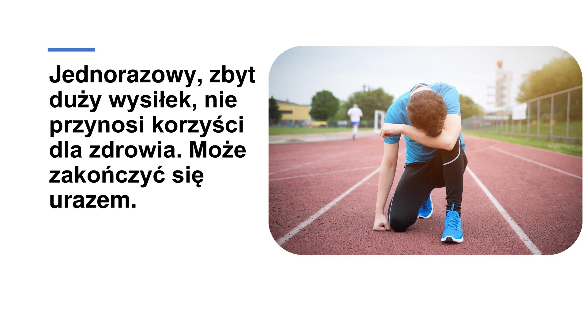 Biały slajd. Z lewej strony tekst: „Jednorazowy, zbyt duży wysiłek, nie przynosi korzyści dla zdrowia. Może zakończyć się urazem”. Z prawej strony zdjęcie przedstawiające młodego mężczyznę kucającego na bieżni sportowej. Ubrany jest w niebieską koszulkę i buty w tym samym kolorze oraz czarne, długie spodnie. Prawą pięść oparł o ziemię, a lewą rękę położył na kolanie. Na łokciu położył głowę. W tle zielone krzewy oraz czerwona bieżnia.