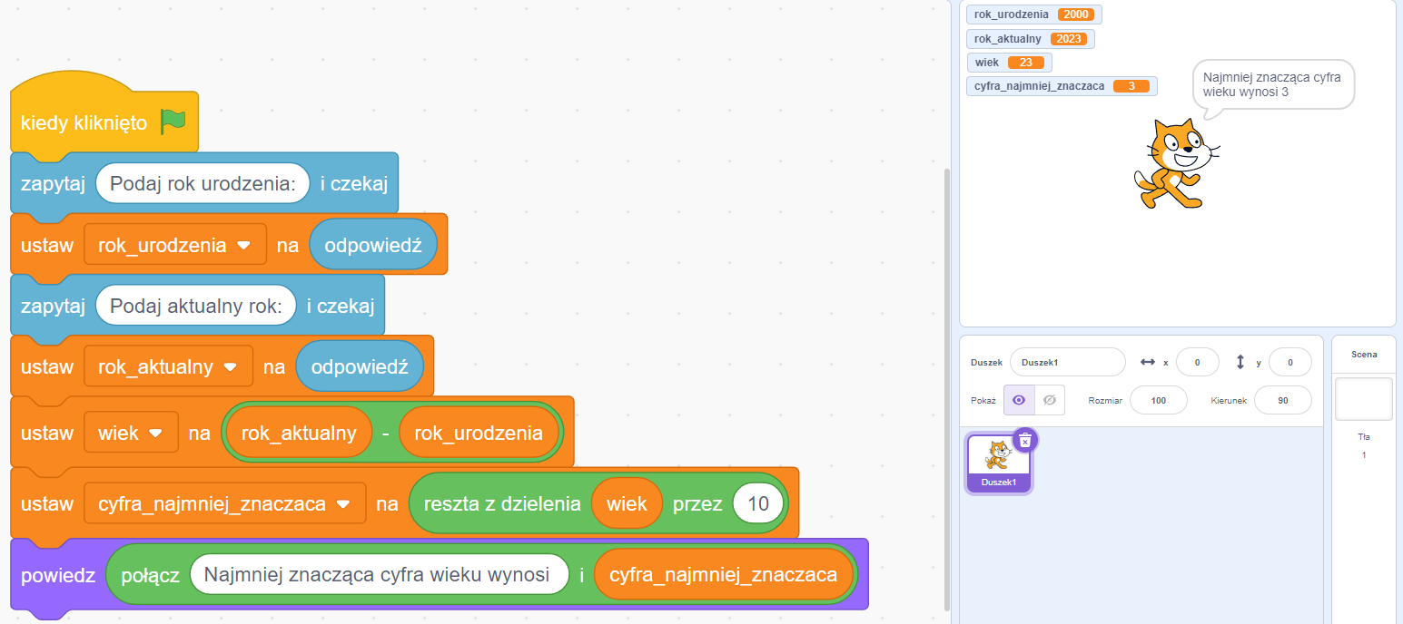 Ilustracja przedstawia okno programu  Scratch z napisanym programem. W pierwszym bloku znajduje się zapis kiedy kliknięto oraz zielona flaga. Kolejny blok zapytaj pole tekstowe Podaj rok urodzenia i czekaj . Następny blok ustaw lista rozwijana rok urodzenia koniec listy na odpowiedź. Kolejny blok zapytaj pole tekstowe Podaj rok urodzenia i czekaj. Następny blok ustaw lista rozwijana rok urodzenia koniec listy na odpowiedź.  Ustaw lista rozwijana wiek koniec listy, na rok aktualny minus rok urodzenia. Kolejny blok: Ustaw lista rozwijana cyfra najmniej znacząca koniec listy na reszta z dzielenie wiek przez dziesięć. Ostatni blok: powiedz połącz najmniej znacząca cyfra wieku wynosi i cyfra najmniej znacząca. W prawym oknie programu znajduje się wynik. Rok urodzenia to dwa tysiące. Rok aktualny to dwa tysiące dwadzieścia trzy. Wiek to dwadzieścia trzy. Cyfra najmniej znacząca to trzy. W oknie tym znajduje się duszek o postaci kotka, który mówi najmniej znacząca cyfra wieku wynosi trzy.