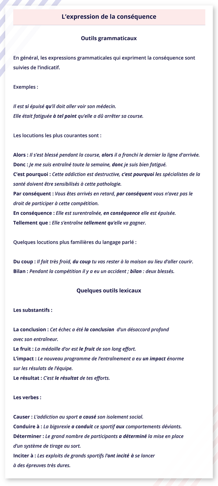 Ilustracja zatytułowana jest L'expression de la conséquence i podzielona jest na dwie części.  Część pierwsza zatytułowana Outils grammaticaux zawiera następujące informacje. En général, les expressions grammaticales qui expriment la conséquence sont suivies de l'indicatif. Exemples: Il est si épuisé qu'il doit aller voir son médecin. Elle était fatiguée à tel point qu'elle a dû arrêter sa course. Les locutions les plus courantes sont : Alors: Il s'est blessé pendant la course, alors il a franchi le dernier la ligne d'arrivée. Donc : Je me suis entraîné toute la semaine, donc je suis bien fatigué. C'est pourquoi : Cette addiction est destructive, c'est pourquoi les spécialistes de la santé doivent être sensibilisés à cette pathologie. Par conséquent : Vous êtes arrivés en retard, par conséquent vous n'avez pas le droit de participer à cette compétition. En conséquence: Elle est surentraînée, en conséquence elle est épuisée. Tellement que : Elle s'entraîne tellement qu'elle va gagner. Quelques locutions plus familières du langage parlé : Du coup: Il fait très froid, du coup tu vas rester à la maison au lieu d'aller courir. Bilan : Pendant la compétition il y a eu un accident; bilan : deux blessés. Część druga zatytułowana jest Quelques outils lexicaux i zawiera następujące informacje. Les substantifs : La conclusion: Cet échec a été la conclusion d'un désaccord profond avec son entraîneur. Le fruit : La médaille d'or est le fruit de son long effort. L'impact: Le nouveau programme de l'entraînement a eu un impact énorme sur les résulats de l'équipe. Le résultat : C'est le résultat de tes efforts. Les verbes : Causer : L'addiction au sport a causé son isolement social. Conduire à : La bigorexie a conduit ce sportif aux comportements déviants. Déterminer : Le grand nombre de participants a déterminé la mise en place d'un système de tirage au sort. Inciter à : Les exploits de grands sportifs l'ont incité à se lancer à des épreuves très dures.