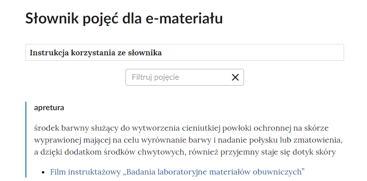 Grafika przedstawia górną cześć słownika. W górnej części nagłówek: Słownik pojęć dla e‑materiału. Poniżej ramka z tekstem: Instrukcja korzystania ze słownika. Następnie ramka z tekstem: filtruj pojęcie i z krzyżykiem. Poniżej definicja wraz z pojęciem i hiperłączem. Apretura - środek barwny służący do wytworzenia cieniutkiej powłoki ochronnej na skórze wyprawionej mającej na celu wyrównanie barwy i nadanie połysku lub zmatowienia, a dzięki dodatkom środków chwytowych, również przyjemny staje się dotyk skóry. Hiperłącze: Film instruktażowy „Badania laboratoryjne materiałów obuwniczych”.